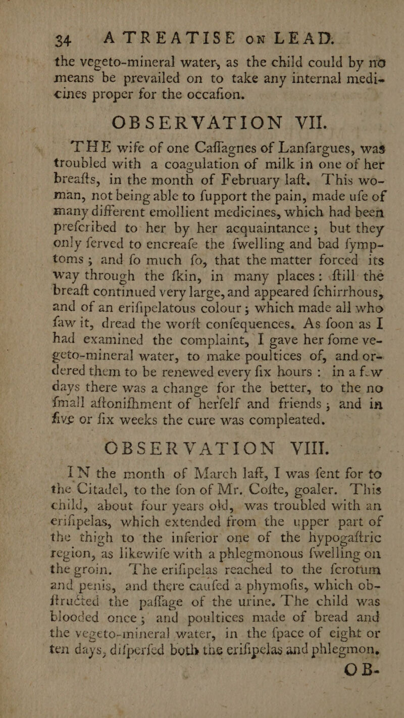 the vegeto-mineral water, as the child could by no means be prevailed on to take any internal medi- cines proper for the occafion. | OBSERVATION VII. THE wife of one Caflagnes of Lanfargues, was troubled with a coagulation of milk in one of her breafts, in the month of February laft, This wo- man, not being able to fupport the pain, made ufe of many different emollient medicines, which had been prefcribed to her by her acquaintance; but they only ferved to encreafe the fwelling and bad fymp- _ toms ; and fo much fo, that the matter forced its way through the fkin, in many places: .ftill: the breaft continued very large, and appeared fchirrhous, and of an erifipelatous colour ; which made all who faw it, dread the worft confequences. As foon as I had examined the complaint, I gave her fome ve- geto-mineral water, to make poultices of, andor- dered them to be renewed every fix hours: ina few days there was a change for the better, to the no {mall aftonifhment of herfelf and friends ; and in five or fix weeks the cure was compleated, | OBSERVATION VII. IN the month of March laft, I was fent for to the Citadel, to the fon of Mr. Cotte, goaler. This child, about four years old, was troubled with an erifipelas, which extended from the upper part of the thigh to the inferior one of the hypogaftric region, as likewife with a phlegmonous fwelling on the groin. ‘The erifipelas reached to the ferotum and penis, and there caufed a phymofis, which ob- ftructed the pafflage of the urine. The child was blooded once; and poultices made of bread and the vegeto-mineral water, in the {pace of eight or ten days, difperfed both ths erifipelas and phlegmon, OB-