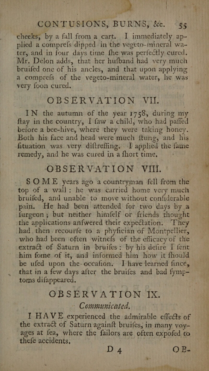 CONTUSIONS, BURNS, &amp;c. ‘ss cheeks, by a fall from a cart. I immediately ap- plied a comprefs dipped in the vegeto-mineral wa- ter, and in four days time fhe was perfectly cured. Mr. Delon adds, that her hufband had very much bruifed one of his ancles, and that upon applying ~ a comprefs of the vegeto-mineral water, he was very foon cured. OBSERVATION VIL. IN the autumn of the year 1758, during my ftay in the country, I faw a child, who had paffed before a bee-hive, where they were taking honey. Both his face and head were much ftung, and his fituation was very diftrefling. -I applied the fame remedy, and he was cured in a fhort time, OBSERVATION VII. SOME years ago a countryman fell from the top of a wall: he was carried home very much bruifed, and unable to move without confiderable pain. He had been attended for two days by a furgeon ; but neither himfelf or friends thought _the applications anfwered their expectation. They had , then recourfe to a phyfician of Montpellier, who had been often witnefs of the eflicacy of the extract of Saturn in bruifes: by his defire I fent him fome of it, and informed him how it fhould be ufed upon the-occafion. I have learned fince, that in a few days after the bruifes and bad fymp- toms difappeared. OBSERVATION IX. Communicated, I HAVE experienced the admirable effe&amp;ts of the extract of Saturn againft bruifes, in many voy- ages at fea, where the failors are often expofed to thefe accidents, LE | D 4 O B- OM {7 Po