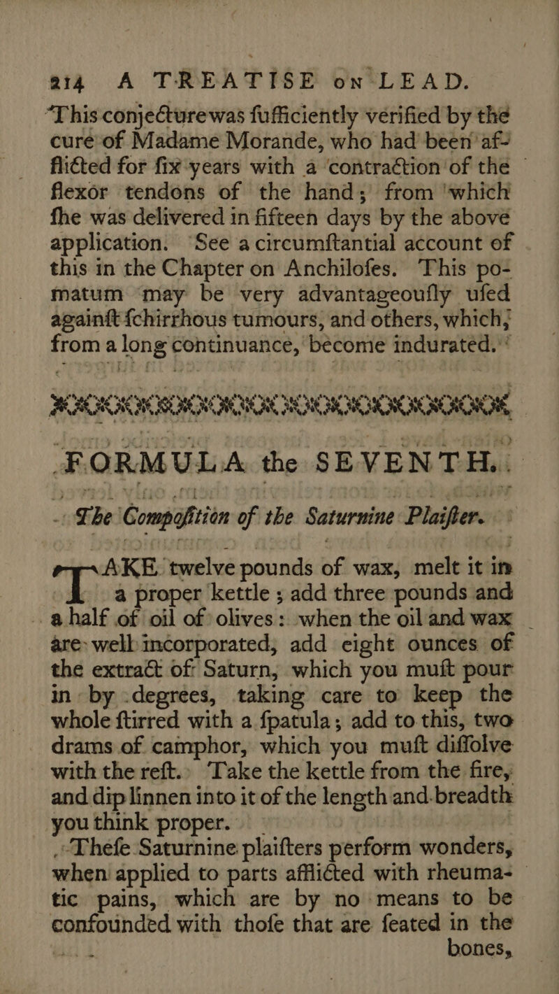 “This conjeCturewas fufficiently verified by the cure of Madame Morande, who had been af flicted for fix years with a contraction of the © flexor tendons of the hand; from ‘which fhe was delivered in fifteen days by the above application. “See a circumftantial account of this in the Chapter on Anchilofes. ‘This po- matum may be very advantageoufly ufed againit {chirrhous tumours, and others, which; from a long continuance, become indurated.’ 2COCROOOOR ROOK FORMULA the SEVENTH... he Compofitiin of the Saturnine Plaifter. -~AKE twelve pounds of wax, melt it im a8 a proper kettle ; add three pounds and … ahalf of oil of olives: when the oil and wax | are: well incorporated, add eight ounces of the extract of Saturn, which you muft pour in by .degrees, taking care to keep the whole ftirred with a fpatula; add to this, two drams of camphor, which you muft diffolve with the reft.. ‘Take the kettle from the fire, and dip linnen into it of the length and-breadth you think proper. - .«Thefe Saturnine plaifters perform wonders, when applied to parts afflicted with rheuma- © tic pains, which are by no means to be confounded with thofe that are feated nt the jui à Ones,