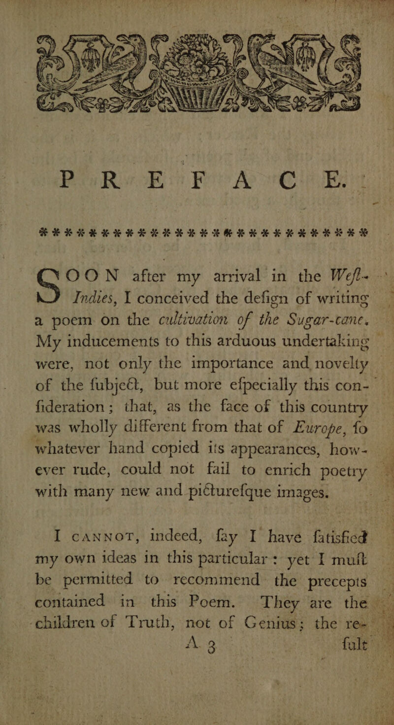 HSEKKRKKHKEKKKSKKHEKKKKEKKKKEHES OON after my arrival in the Wefl- — Indies, 1 conceived the defign of writing a poem on the cultivation of the Sugar-cane. My inducements to this arduous undertaking _ were, not only the importance and novelty of the fubjeét, but more efpecially this con-— fideration; that, as the face of this country was wholly different from that of Europe, fo whatever hand copied its appearances, how- ever rude, could not fail to enrich poetry e; with many new and picturefque images. : I cannot, indeed, fay I have fatisficd my own ideas in this particular: yet I muft be permitted to recommend the precepts contained in this Poem. They are the ti ; ‘children of Truth, not of Genius; the re-- , Ana fol