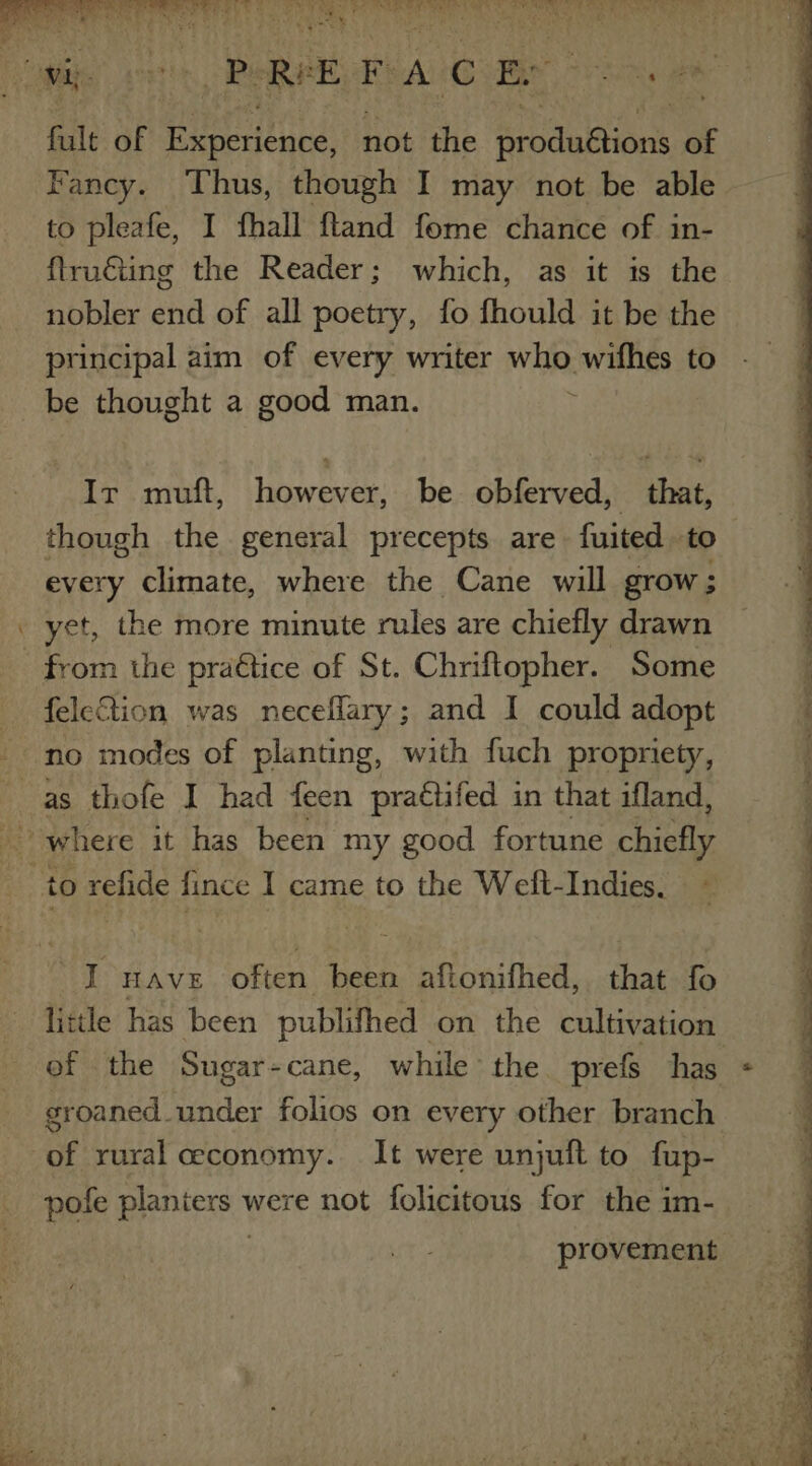 Yeun «5 Woes oa ndieory. ie i, + oS oe pile id SY SO Ae Sree x ¥ y ‘ ; r% J ty, Lite Re RE: PA iC Be ew ik fult of Heereare not the cdc of Fancy. Thus, though I may not be able to pleafe, I fhall ftand fome chance of in- ftru€ting the Reader; which, as it is the nobler end of all poetry, fo fhould it be the principal aim of every writer wie wifhes to be thought a good man. Ir muft, however, be obferved, that, though the general precepts are fuited to every climate, where the Cane will grow; yet, the more minute rales are chiefly drawn from the pra€tice of St. Chriftopher. Some feleion was neceflary; and I could adopt _ no modes of planting, with fuch propriety, as thofe I had feen praétifed in that ifland, | to refide fince I came to the Weft-Indies. I HAVE often been aftonifhed, that fo little has been publifhed on the cultivation groaned under folios on every other branch of rural economy. It were unjuft to fup- pofe planters were not folicitous for the im- . provement ’ ene os