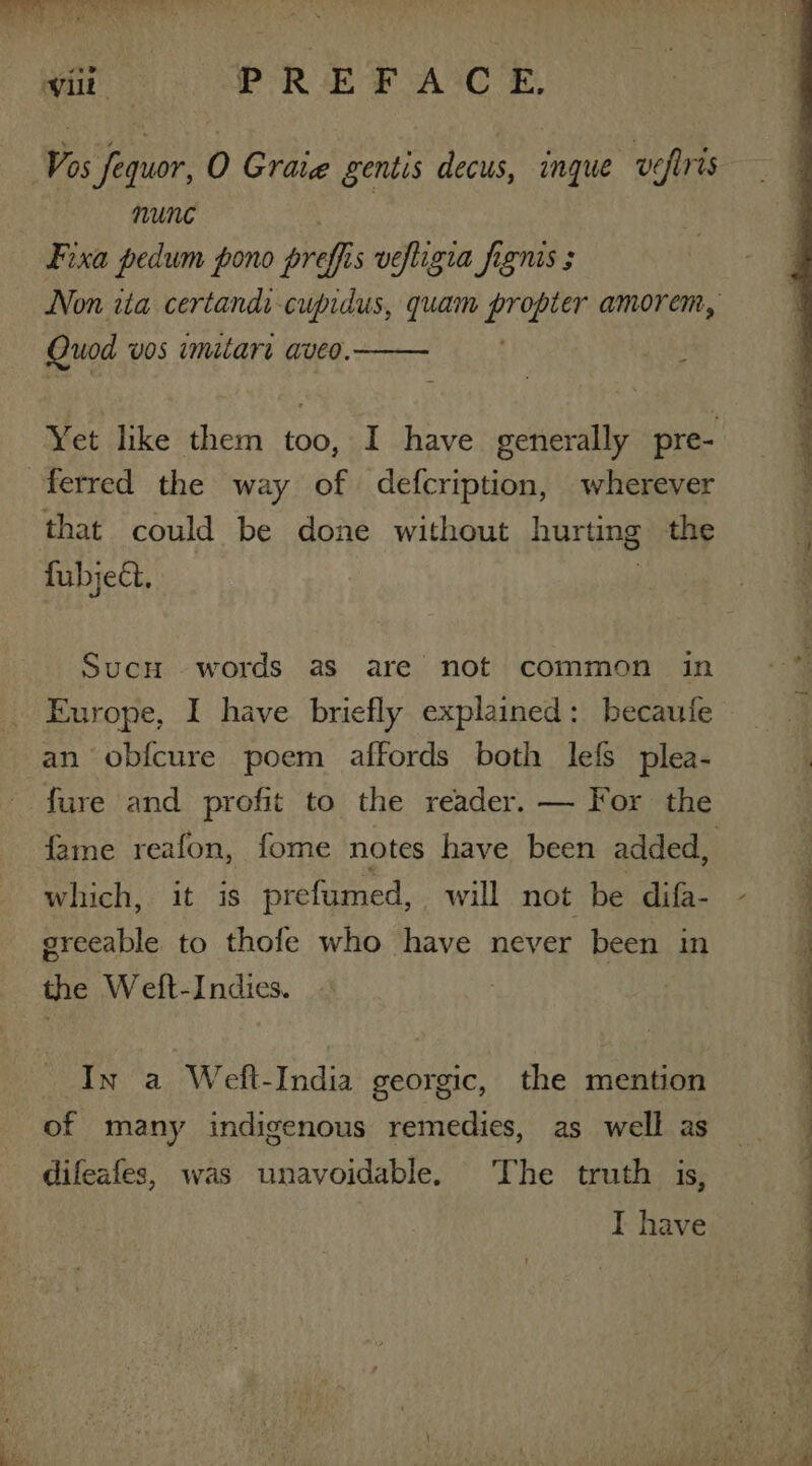 Vos fequor, O Graig gentis decus, inque vefris nune 3 Fixa pedum pono preffis vefligia figms ; Non tia certandi cupidus, quam A i amorem, Quod vos imitare aveo. : Yet like them too, I have generally pre- ferred the way of defcription, wherever that could be done without hurting the fubject. Sucn words as are not common in Europe, I have briefly explained: becaufe an obfcure poem affords both lefs plea- 4 fure and profit to the reader. — For the fame reafon, fome notes have been added, which, it is prefumed, will not be difa- - sreeable to thofe who have never been in the Weft-Indies. In a Weft-India georgic, the mention of many indigenous remedies, as well as difeafes, was unavoidable. The truth is, I have