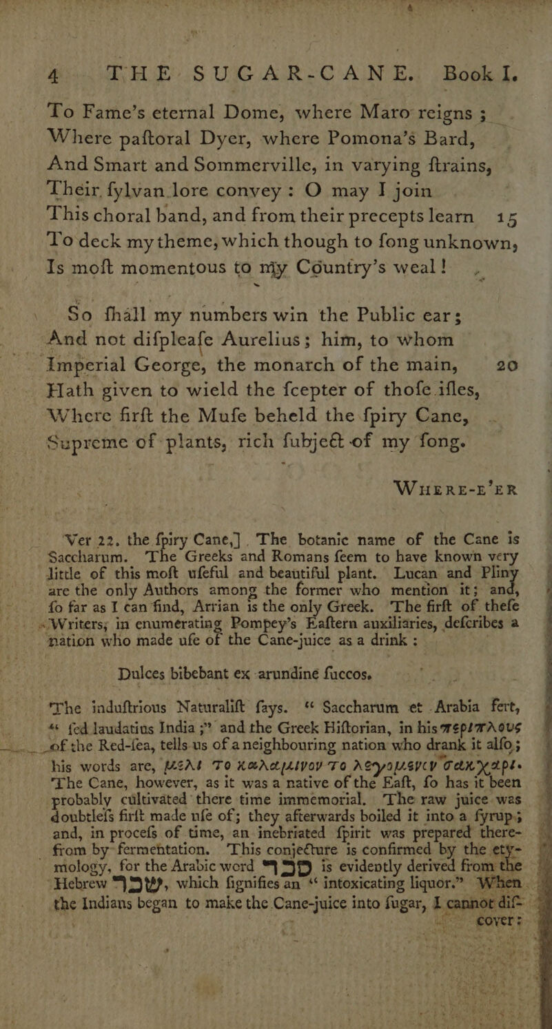 Pi We .S UNG AR: C AIN Es Book To Fame’s eternal Dome, where Maro reigns ;__ Where paftoral Dyer, where Pomona’s Bard, And Smart and Sommerville, in varying ftrains, Their, fylvan.lore convey : O may I join This choral band, and from their preceptslearn 15 To deck my theme, which though to fong unknown, Is moft momentous to niy Country’s weal! | So fhall my numbers win the Public ear: And not difpleafe Aurelius; him, to whom ‘Imperial George, the monarch of the main, 20 Hath given to wield the fcepter of thofe ifles, Where firft the Mufe beheld the fpiry Cane, Supreme of plants, rich fubjeét of my fong. WHuERE-E’ER Ver 22. the fpiry Cane,] The botanic name of the Cane is Saccharum. ‘The Greeks and Romans feem to have known very little of this moft ufeful and beautiful plant. Lucan and stor are the only Authors among the former who mention it; and, fo far as I can find, Arrian is the only Greek. ‘The firft of thefe _ «JWritersy in enumerating Pompey’s Eaftern auxiliaries, defcribes a ation who made ufe of the Cane-juice as a drink : =. Dulces bibebant ex -arundiné fuccos. “'The induftrious Naturalift fays. * Saccharum et - Arabia fert, = «+ (ed laudatius India ;? and the Greek Hiftorian, in his wepemAous _.. of the Red-fea, tells us of a neighbouring nation who drank it alfo; is words are, UAL To XaAcpLIVOY To ASyOULEVCY TAR NAPE The Cane, however, as it was a native of the Eaft, fo has it been probably cultivated there time immemorial. The raw juice was doubtlefs firlt made ufe of; they afterwards boiled it into a fyrup; and, in procefs of time, an inebriated {pirit was prepared there- _ from by~fermehtation. This conjecture is confirmed by the a mology, for the Arabic word “| SJB) is evidently derived from the Hebrew “|S t#?, which fignifies an ‘ intoxicating liquor.” When. _ the Indians began to make the Cane-juice into fugar, I cannordi® fet ; iS POVERS ~°