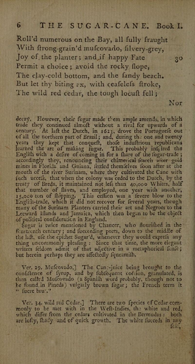 Roll’d numerous on the Bay, all fully fraught - With ftrong-grain’d mufcovado, filvery-grey, Joy of the planter; and if happy Fate 30 Permit a choice; avoid the rocky flope, . The clay-cold bottom, and the fandy beach. But let thy biting ex, with ceafelefs ftroke, The wild red cedar, the tough locuft fell 5: Nor decay, However, their fugar made them ample amends, in which trade they continued almoft without a rival for upwards of a2 ofall the northern part of Brazil; and, during the one and twenty Mea they kept that conqueft, thofe induftrious republicans earned the art of making fugar. This probably infjired the Englifh with a defire of coming in for a fhare of the fugar-trade ; accordingly they, renouncing their chimerical fearch ater goid mines in Florida and Guiana, fettled themfelves foon after at the mouth of the river Surinam, where they cultivated the Cane with fuch uccefg, that when the colony was ceded to the Dutch, by the treaty of Breda, it maintained not lefs than 40,000 Whites, half that number of flaves, and employed, one year with another, 15,0ce ton of ihipping. ‘This ceffion was a fevere blow to the Englith-trade, which it did not recover for feveral years, though many of the Surinam Planters carried their art and Negroes to the of potitical confideraticn in England. Fourteenth century ; and fucceeding poets, down to the middle of the left, ufe the epithet Sugar’d, whenever they would exprefs any thing uncommonly pleafing : Since that time, the more elegant writers feldom admit of that adje€tive in a metaphorical {cnic; but herein perhaps they are affe&amp;tedly {queamifh, - Ver. 29. Mufcovado,] The Can:-juice being brought to the confiftence of fyrup, and by fubfeyuent coéiion, granulated, is then called Mufcovado (a Spanifh word probably, though not to be found,in Pineda) vulgatly brown fugar; the French term it * fucre brus.”? : . Ver. 34. wild red Cedar.] There are two fpecies of Cedar com- which differ from the cedars cultivated in the Bermudas: both OO ee