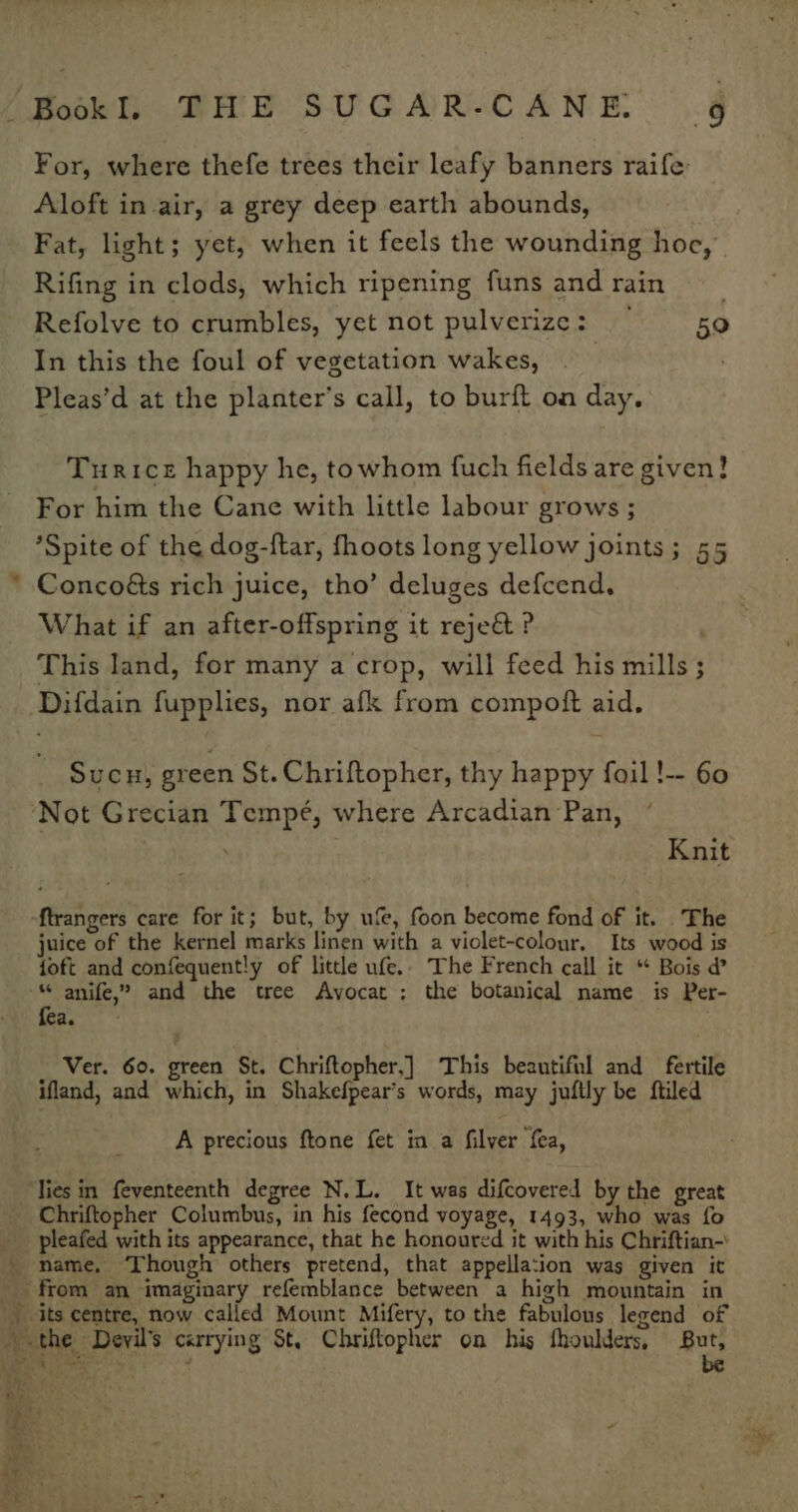 + For, where thefe trees their leafy banners raife: Aloft in air, a grey deep earth abounds, Fat, light; yet, when it feels the wounding hoc, Rifing in clods, which ripening funs and rain Refolve to crumbles, yet not pulverize: 59 In this the foul of vegetation wakes, Pleas’d at the planter’s call, to burft on day. Turice happy he, towhom fuch fields are given! For him the Cane with little labour grows ; *Spite of the dog-ftar, fhoots long yellow joints; 55 Concoéts rich juice, tho’ deluges defcend. What if an after-offspring it rejeé ? . This land, for many a crop, will feed his mills ; Difdain fupplies, nor afk from compoft aid. Sucu, green St. Chriftopher, thy happy foil !-- 60 4 Knit ftrangers care for it; but, by u’e, foon become fond of it. The juice of the kernel marks linen with a violet-colour, Its wood is ioft and confequent!y of little ufe.. The French call it “* Bois @ * anife,? and the tree Avocat : the botanical name is Per- fea. Ver. 60. green St. Chriftopher,] This beautiful and fertile ifland, and which, in Shakefpear’s words, may juftly be ftiled A precious ftone fet in a filver fea, - 4 pleafed with its appearance, that he honoured it with his Chriftian- its centre, now called Mount Mifery, to the fabulous legend of the Devil's carrying St, Chriftopher on his fhoulders, But, Ripa , be