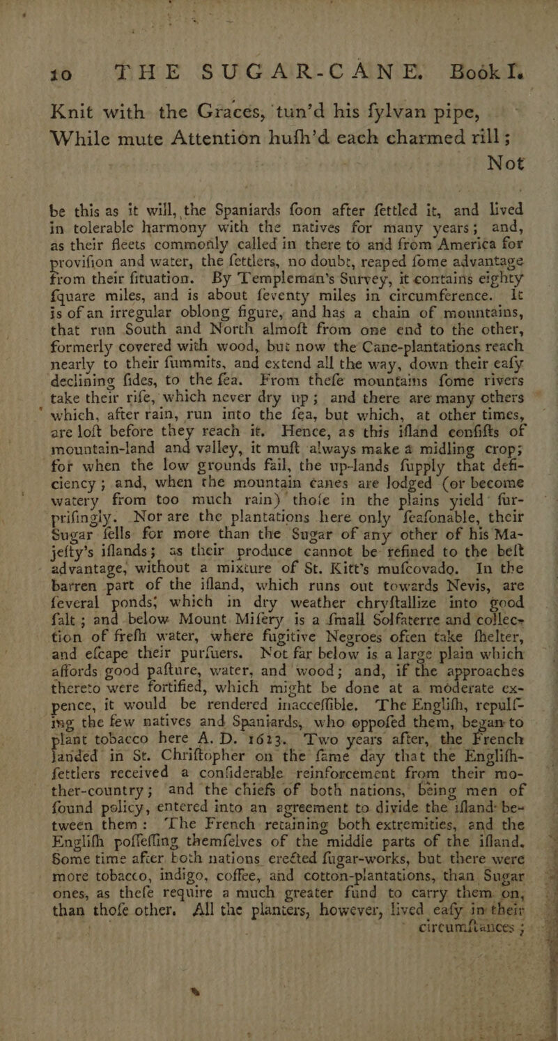 % HHE SUGAIR-C ANE Hodkh Knit with the Graces, tun’d his fylvan pipe, While mute Attention hufh’d each charmed rill; Not be this as it will, the Spaniards foon after fettled it, and lived in tolerable harmony with the natives for many years; and, as their fleets commonly called in there to and from America for rovifion and water, the fettlers, no doubt, reaped fome advantage from their fituation. By Templeman’s Survey, it contains eighty {quare miles, and is about feventy miles in circumference. It is of an irregular oblong figure, and has a chain of mountains, that run South and North almoft from ome end to the other, formerly covered with wood, but now the Cane-plantations reach nearly to their fummits, and extend all the way, down their eafy declining fides, to the fea. From thefe mountains fome rivers take their rife, which never dry wp; and there are many others which, after rain, run into the fea, but which, at other times, are loft before they reach it, Hence, as this ifland confifts of mountain-land and valley, it muft always make a midling crop; ciency ; and, when the mountain ¢anes are lodged (or become watery from too much rain) thofe in the plains yield’ fur- prifingly. Nor are the plantations here only feafonable, their Sugar fells for more than the Sugar of any other of his Ma- jefty’s iflands; as their produce cannot be refined to the belt barren part of the ifland, which runs out towards Nevis, are feveral ponds; which in dry weather chryftallize into good falt ; and below Mount. Mifery is a {mall Solfaterre and collec+ tion of frefh water, where fugitive Negroes often take fhelter, and efcape their purfuers. Not far below is a large plain which affords good pafture, water, and wood; and, if the approaches thereto were fortified, which might be done at a moderate ex- pence, it would be rendered inacceffible. The Englifh, repulf- img the few natives and Spaniards, who eppofed them, began to lant tobacco here A. D. 1623. Two years after, the French fanaed’ in St. Chriftopher on the fame day that the Englifh- fettlers received a confiderable reinforcement from their mo- ther-country; and the chiefs of both nations, being men of found policy, entered into an agreement to divide the ifland: be~ tween them: ‘The French retaining both extremities, and the Englifh poffefling themfelves of the middie parts of the ifland, Some time after both nations ereéted fugar-works, but there were more tobacco, indigo, coffee, and cotton-plantations, than Sugar ones, as thefe require a much greater fund to carry them on, than thofe other. All the planters, however, lived eafy in their on circumfiances 5»