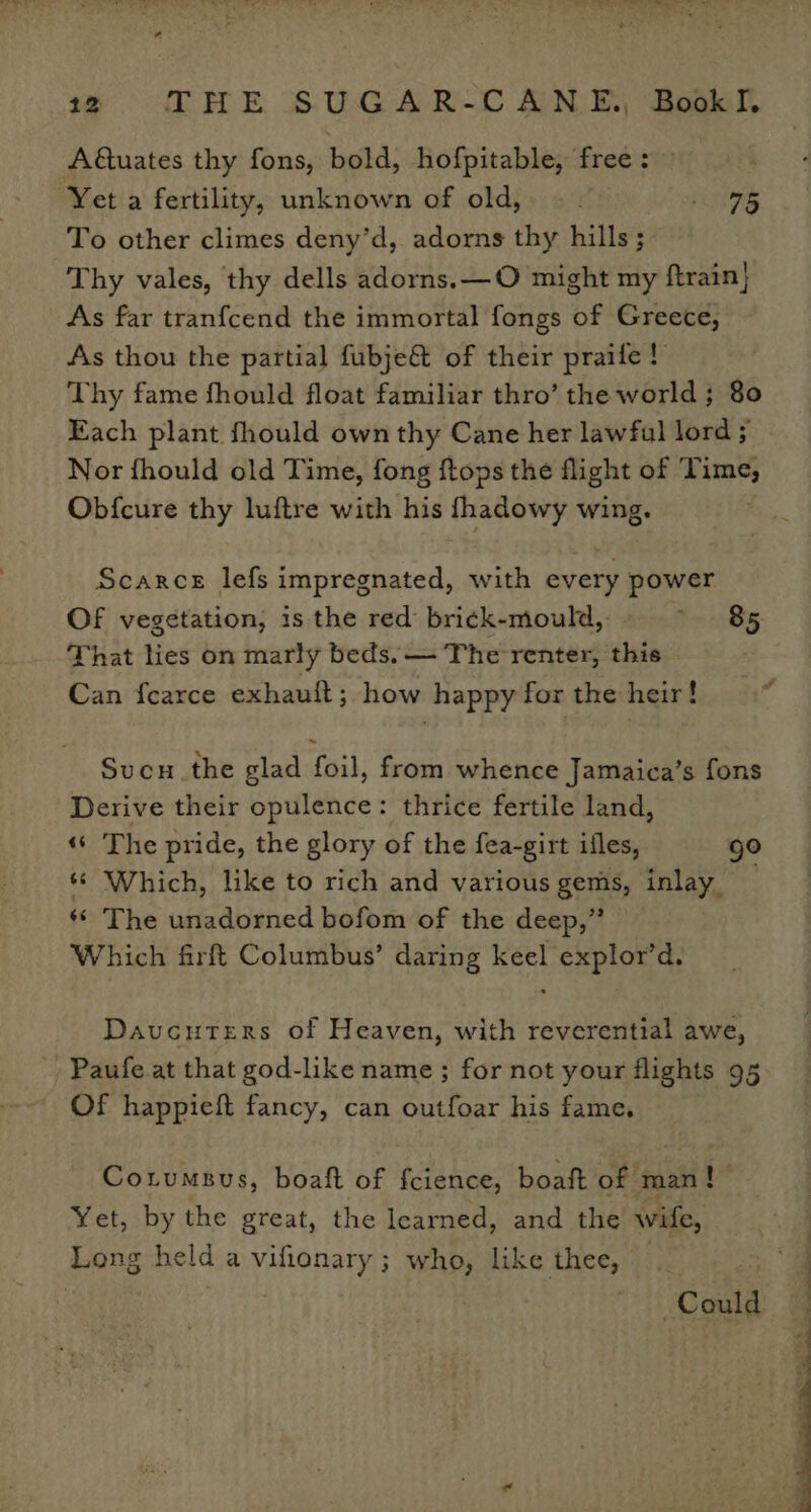 A€tuates thy fons, bold, hofpitable, free : Yet a fertility, unknown of old, |. eS To other climes deny’d, adorns thy hills; Thy vales, thy dells adorns. —O might my ftrain] As far tranfcend the immortal fongs of Greece, As thou the partial fubje@ of their praife! Thy fame fhould float familiar thro’ the world ; 80 Each plant fhould own thy Cane her lawful lord ; Nor fhould old Time, fong ftops the flight of Time, Obfcure thy luftre with his pryeies wing. Scarce lefs impregnated, with every goss Of vegetation, is the red’ brick-mould,. 85 That lies on marly beds. — The renter, this Can {earce exhauft; how happy for the heir! Sucu.the glad foil, from whence Jamaica’s fons Derive their opulence: thrice fertile land, ‘«‘ The pride, the glory of the fea-girt ifles, ge ‘© Which, like to rich and various gems, inlay _ ‘© The unadorned bofom of the deep,” Which firft Columbus’ daring keel explor’d. Davucuters of Heaven, with reverential awe, -Paufe at that god-like name; for not your flights 95 Of happieft fancy, can outfoar his fame. Cotumsus, boaft of fcience, boaft of man! Yet, by the great, the learned, and the wife, Long he td a vifionary ; who, like thee, Could