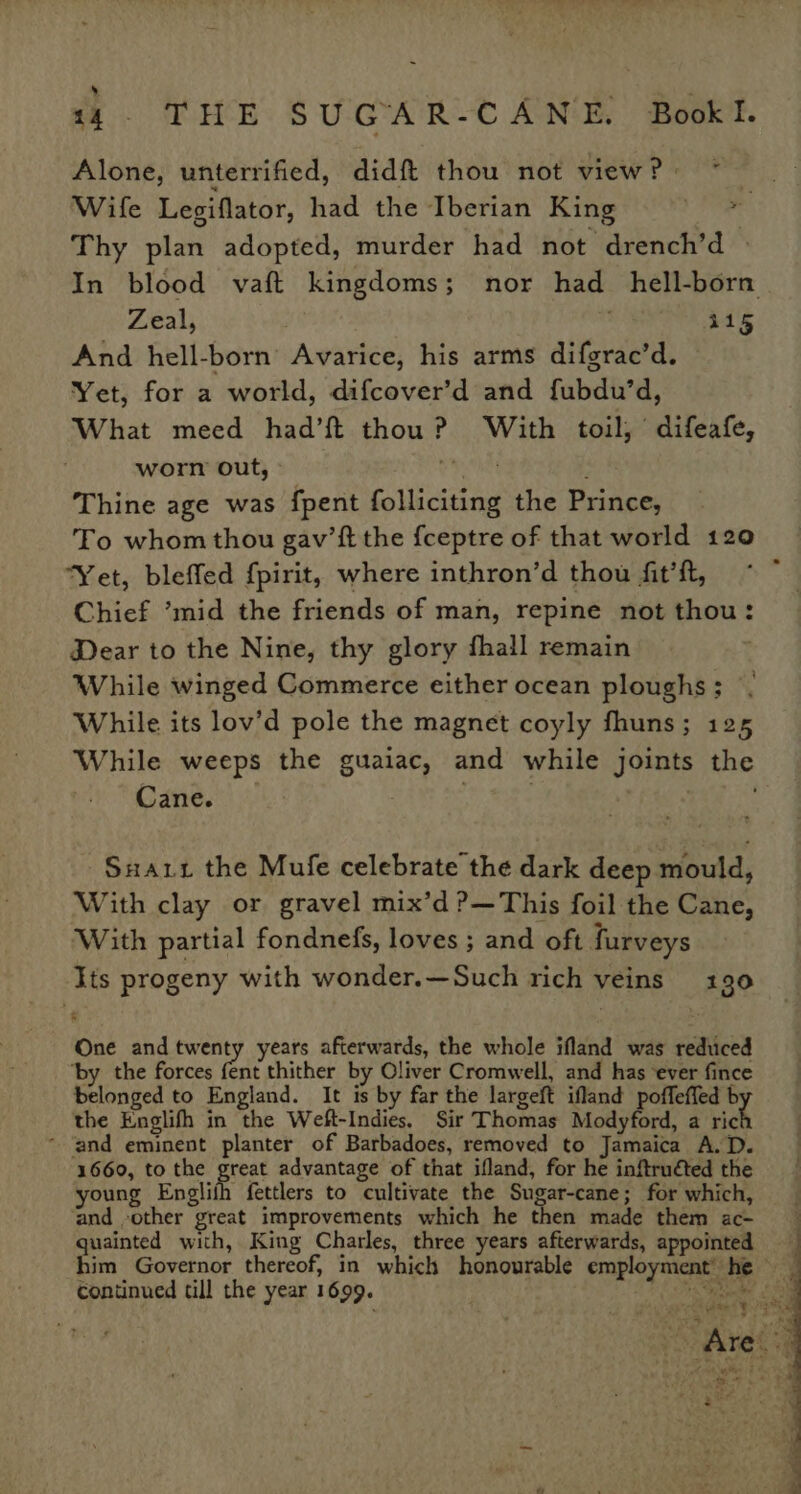 Alone, unterrified, didft thou not view? * Wife Legiflator, had the Iberian King - Thy plan adopted, murder had not drench’d | In blood vaft kingdoms; nor had_hell-born Zeal, . 115 And hell-born Avarice, his arms difgrac’d. Yet, for a world, difcover’d and fubdu’d, What meed had’ft thou? With toil, difeafe, worn out, » a oa ; Thine age was fpent folliciting the Prince, To whom thou gav’ft the {ceptre of that world 120 ‘Yet, bleffed {pirit, where inthron’d thou fit’ft, Chief ’mid the friends of man, repine not thou: Dear to the Nine, thy glory fhall remain While winged Commerce either ocean ploughs ; While. its lov’d pole the magnet coyly fhuns; 125 While weeps the guaiac, and while joints the Cane. | : -Suarr the Mufe celebrate the dark deep mould, With clay or gravel mix’d ?—This foil the Cane, With partial fondnefs, loves ; and oft furveys ‘ts progeny with wonder.—Such rich veins 130 One and geheged years afterwards, the whole ifland was reduced ‘by the forces fent thither by Oliver Cromwell, and has ‘ever fince belonged to England. It is by far the largeft ifland poffeffed b the Englifh in the Weft-Indies. Sir Thomas Modyford, a ric ~ ‘and eminent planter of Barbadoes, removed to Jamaica A.D. 1660, to the pret advantage of that ifland, for he inftruéted the young Engliih fettlers to cultivate the Sugar-cane; for which, and -other great improvements which he then made them ac- quainted with, King Charles, three years afterwards, appointed him Governor thereof, in which honourable employment’ he _ continued till the year 1699. Opens Sai