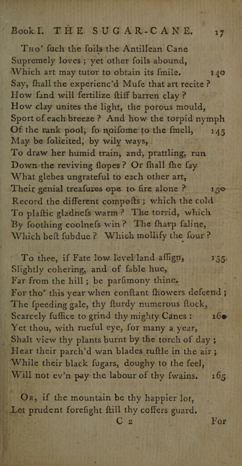 Tuo’ fuch the foils‘the Antillean Cane Supremely loves ; yet other foils abound, Which art may tutor to obtain its fmile. 140 Say, fhall the experienc’d Mufe that art recite ? How fand will fertilize ftiff barren clay ? How clay unites the light, the porous mould, Sport of each breeze ? And how the torpid nymph Of the rank pool; fo noifome to the fmell, 145 May be folicited; by wily ways,. To draw her humid train, and; prattling, run Down-the reviving flopes? Or fhall fhe fay What glebes ungrateful to each other art, Their genial treafures ope to fire alone P 150: Record the different compofts; which the cold. To plaftic gladnefs warm? The torrid, which By foothing coolnefs win? The fharp faline, Which beft fubdue ? Which mollify the four? To thee, if Fate low Ievel’/land affign, 155; Slightly cohering, and. of fable hue, Far from the hill; be parfimony thine. The fpeeding gale, thy fturdy numerous flock, Yet thou, with rueful eye, for many a year, i ne Se Pine : a ii ~~ oe Hear their parch’d wan blades ruftle in the air; While their black fugars, doughy to the feel, Ge if the mountain be thy happier lot, ois ra forefight ftill thy coffers guard. C2 For