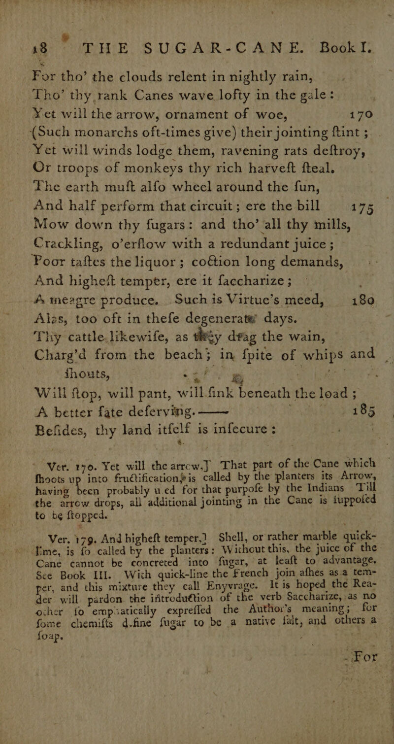 For tho’ the clouds relent in nightly rain, Tho’ thy rank Canes wave lofty in the gale: Yet will the arrow, ornament of woe, 170 (Such monarchs oft-times give) their jointing ftint ; Yet will winds lodge them, ravening rats deftroy, Or troops of monkeys thy rich harveft fteal. The earth muft alfo wheel around the fun, And half perform that circuit ; ere the bill 175 Mow down thy fugars: and tho’ all thy mills, Crackling, o’erflow with a redundant juice ; Poor taftes the liquor; co&amp;tion long demands, And higheft temper, ere it faccharize ; ; #. meagre produce. Such is Virtue’s meed, 180 Alas, too oft in thefe degenerate’ days. Thy cattle.likewife, as ty drag the wain, Charg’d from the beach} in {pite of whips and — jhouts, ory Will Mop, will pant, will.fink beneath the load ; A better fate deferving. —~ eee Oh Befides, thy land itfelf is infecure : 4 | 8. ) ; Ver. 170. Yet will che arrcw.J That part of the Cane which fhoots up into fruétification’is called by the planters its Arrow, having been probably u.ed for that purpofe by the Indians Till the arrow drops, all additional jointing in the Cane is iuppoted to b¢ ftopped. Ver. 179. And higheft temper.) Shell, or rather marble quick- “Time, is fo called by the planters: Without this, the juice of the Cane cannot be concreted into fugar, at leaft to advantage, Sce Book Ill. With quick-line the French join afhes asa tem- per, and this mixture they call Enyvrage. It is hoped the Rea- der will pardon. the iftroduttion of the verb Saccharize, as no ocher {fo empiatically expreffed the Author's meaning; for . fome chemifts d-fine fugar to be a native falt, and others a foap. ; ; . For