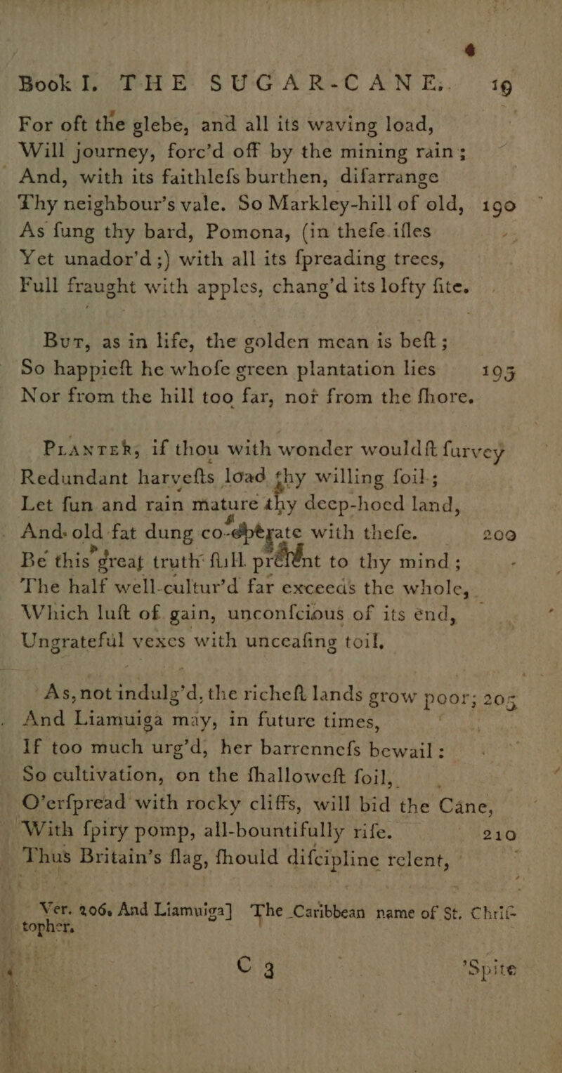 For oft the glebe, and all its waving load, Will journey, forc’d off by the mining rain; _ And, with its faithlefs burthen, difarrange Phy neighbour’s vale. So Markley-hill of old, 1g0 As fung thy bard, Pomona, (in thefe ifles Yet unador’d;) with all its fpreading trees, Full fraught with apples, chang’d its lofty fite. Bur, as in life, the golden mean is bett ; So happieft he whofe green plantation lies 195 Nor from the hill too far, nor from the fhore. PLANTER, if thou with wonder wouldft furvey Redundant harvefts load thy willing foil; Let fun and rain mature thy deep-hocd la . And. old. fat dung co. “dbt ate with thefe. 200 Be this *dreat truth fill prevent to thy mind; The half well-cultur’d far exceeds the whole, Which luft of gain, unconfcious of its end, Ungrateful vexes with unceafing toil, As,not hae the richeft lands grow poor And ncaa may, in future times, If too much urg’d, her barrennefs bewail: So cultivation, on the fhalloweft foil, O’erfpread with rocky cliffs, will bid the Cane, ‘With fpiry pomp, all-bountifully rife. 210 : Thus Britain’s flag, fhould difcipline relent, - ; 3 205 Ver. 206, And Liamuiga] The Caribbean name of St, Chrif toph os C 3 oe ‘Spite pe w+ So ee al ~ . - a aS i 9 ‘ See b ; eae a? ai