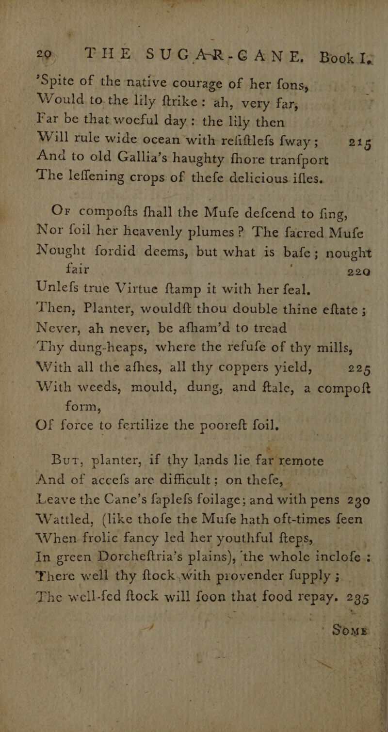 Spite of the native courage of her fons, Would to. the lily ftrike: ah, very far, Far be that woeful day: the lily then Hoe, Will rule wide ocean with refiftlefs {way 5 215 And to old Gallia’s haughty fhore tranfport The leffening crops of thefe delicious ifles. Or compofts fhall the Mufe defcend to fing, Nor foil her heavenly plumes? The facred Mufe Nought fordid deems, but what is bafe; nought fair Ae 22Q Unlefs true Virtue {tamp it with her feal. Then, Planter, wouldft thou double thine eftate ; Never, ah never, be afham’d to tread ‘Thy dung-heaps, where the refufe of thy mills, With all the afhes, all thy coppers yield, 225 With weeds, mould, dung, and flale, a compoft form, Of force to fertilize the pooreft foil. But, planter, if thy lands lie. far remote And of accefs are difficult; on thefe, | | Leave the Cane’s faplefs foilage; and with pens 230 Wattled, (like thofe the Mufe hath oft-times feen When frolic fancy led her youthful fteps, In green Dorcheftria’s plains), ‘the whole inclofe : There well thy ftock,with provender fupply ; The well-fed ftock will foon that food repay. 235 cn oie ‘ Cate ee Pina a