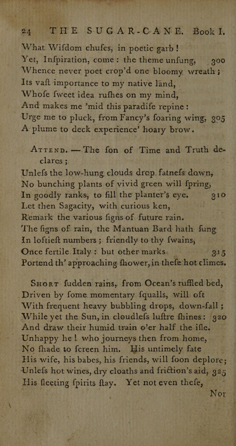 Bia A or ud eta oe) ey Se gee oe 7 i oe 94 THE SUGAR-GANE. Bookl What Wifdom chufes, in poetic garb! Yet, Infpiration, come: the theme unfung, 300 ‘Whence never poet crop’d one bloomy wreath; Its vaft importance to my native land, Whofe fweet idea rufhes on my mind, _ And makes me ’mid this paradife repine: Urge me to pluck, from Fancy’s foaring wing, 305 A plume to deck experience’ hoary brow. ATTEND. — The fon of Time and Truth de- clares ; Unlefs the low-hung clouds drop. fatnefs down, No bunching plants of vivid green will fpring, In goodly ranks, to fill the planter’s eye. g10 Let then Sagacity, with curious ken, . Remark the various figns.of future rain. The figns of rain, the Mantuan Bard hath ey in loftieft numbers ;. friendly to thy fwains, Once fertile Italy: but other marks. 2 915 Portend th’ approaching fhower, in thefe hot climes. Suort fudden rains, from Ocean’s ruffled bed, _Driven by fome. momentary f{qualls, will oft - With frequent heavy bubbling drops, down-fall ; While yet the Sun, in cloudlefs luftre fhines: ‘320 And draw their humid train o’er half the ifle. ~ Unhappy he! who journeys then from home, -No fhade to {creen him. His untimely fate His wife, his babes, his friends, will foon deplore; Unlefs hot wines, dry cloaths and friftion’s aid, 32 5 His fleeting fpirits fay. Yet not even thefe, Nor
