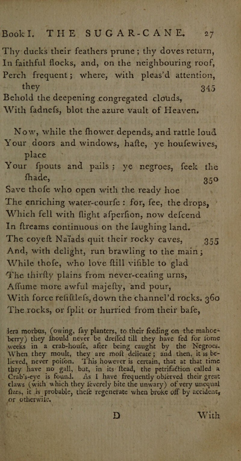 Thy: ducks their feathers prune; thy doves return, In faithful flocks, and, on the neighbouring roof, Perch frequent; where, with pleas’d attention, they 345 Behold the deepening congregated clouds, With fadnefs, blot the azure vault of Heaven. Now, while the fhower depends, and rattle loud Your doors and windows, hafte, “ye houfewives, place Your fpouts and pails; ye negroes, feek the fhade, . 350 Save thofe who open with the ready hoe The enriching water-courfe : for, fee, the drops, Which fell with flight afperfion, now defcend In ftreams continuous on the laughing land. The coyeft Naiads quit their rocky caves, And, with delight, run brawling to the main; While thofe, who love ftill vifible to glad The thirfty plains from never-ceating urns, Affume more awful majefty, and pour, With force refiftlefs, down the channel’d rocks, 960 The rocks, or f{plit or hurried from their bafe, 355 Jera morbus, (owing, fay planters, to. their feeding on the mahoe- berry) they should never be dreffed till they have fed for iome weeks in a crab-houfe, after being caught by the Negroes. When they moult, they are moft delicaté; and_then, it 1s be- lieved, never poiion. ‘This however is certain, that at that time they have no gall, bat, in its: ftead, the petrifaction called a Crab’s-eye is found. As I have frequently oblerved their great claws (with which they feverely bite the unwary) of very unequal fizes, it is probable, thele regenerate when broke off by accident, or otherwile, Aa n . D ? With