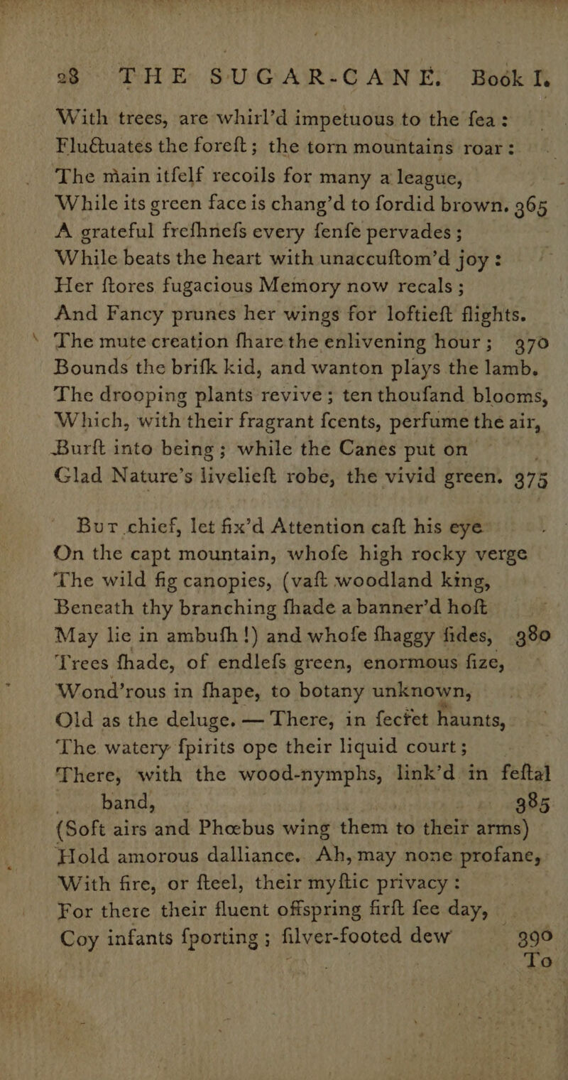 st With trees, are whirl’d impetuous to the fea: Flu@uates the foreft; the torn mountains roar: The miain itfelf recoils for many a league, ' While its green face is chang’d to fordid brown. 365 A grateful frefhnefs every fenfe pervades ; While beats the heart with unaccuftom’d joy : Her ftores fugacious Memory now recals ; And Fancy prunes her wings for loftieft flights. The mute creation fharethe enlivening hour; 970 Bounds the brifk kid, and wanton plays the lamb. The drooping plants revive; ten thoufand blooms, Which, with their fragrant fcents, perfume the air, Burft into being; while the Canes put on Glad Nature’s livalient robe, the vivid green. 375 Bur chief, let fix’d Attention caft his eye On the capt mountain, whofe high rocky verge The wild fig canopies, (vaft woodland king, Beneath thy branching fhade a banner’d hoft May lie in ambufh!) and whofe fhaggy fides, 980 Trees fhade, of endlefs green, enormous fize, Wond’rous in fhape, to botany unknown, Old as the deluge. — There, in fecfet haunts, The watery fpirits ope their liquid court ; There, with the wood-nymphs, link’d in feftal pamare Ct tei | 385 (Soft airs and Phoebus wing them. to their arms) Hold amorous dalliance. Ah,may none profane, With fire, or fteel, their myftic privacy: For there their fluent offspring firft fee day, Coy infants {porting ; filver-footed dew ee | -