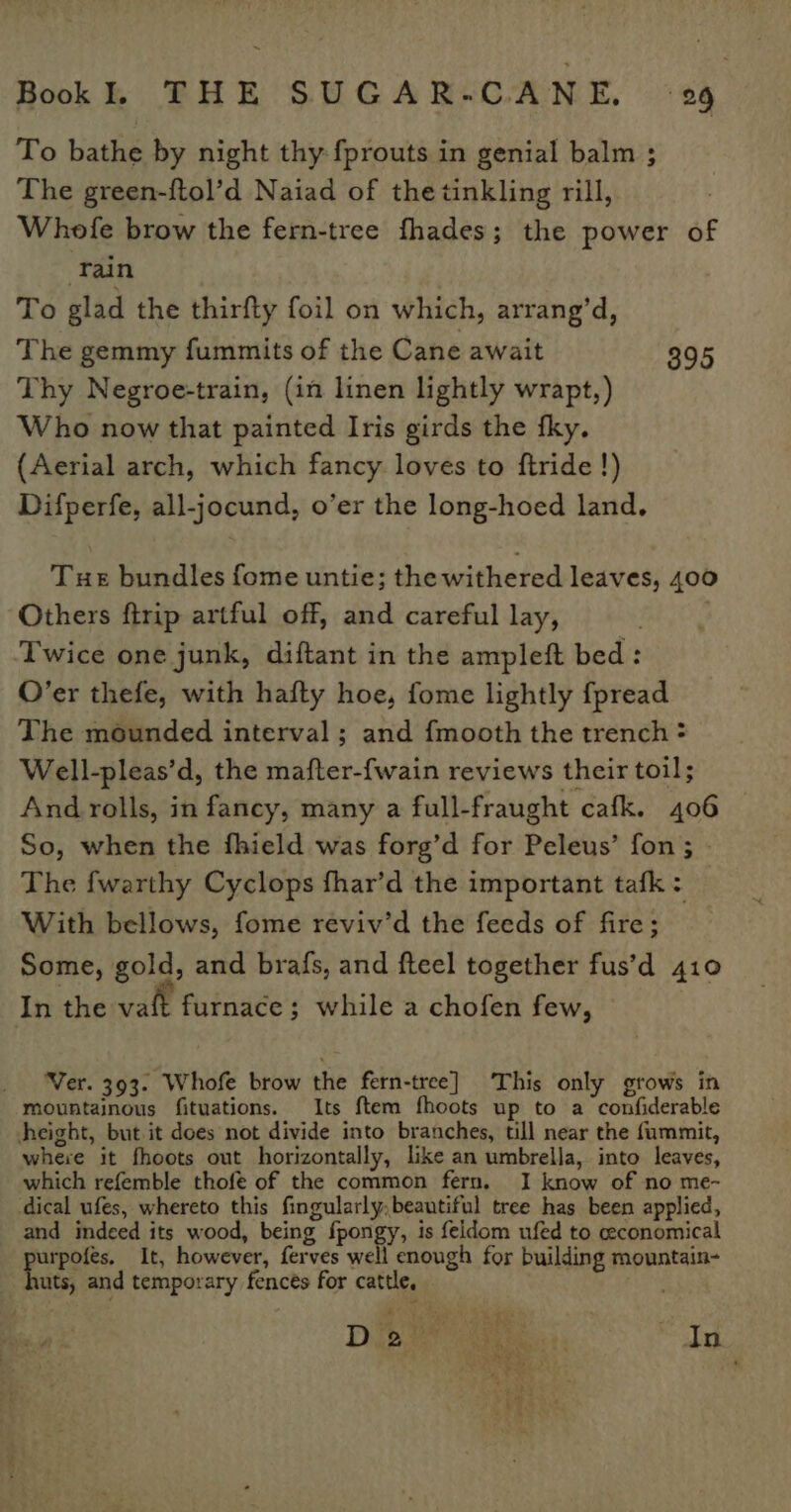 To bathe by night thy {prouts in genial balm ; The green-{tol’d Naiad of the tinkling rill, Whofe brow the fern-tree fhades; the power of ‘Tain To glad the thirfty foil on which, arrang’d, The gemmy fummits of the Cane await 395 Thy Negroe-train, (in linen lightly wrapt,) Who now that painted Iris girds the fky. (Aerial arch, which fancy loves to ftride !) Difperfe, all-jocund, o’er the long-hoed land. Tue bundles fome untie; the withered leaves, 400 Others ftrip artful off, and careful lay, Twice one junk, diftant in the ampleft bed: O’er thefe, with hafty hoe, fome lightly fpread The mounded interval ; and fmooth the trench = Well-pleas’d, the mafter-fwain reviews their toil; And rolls, in fancy, many a full-fraught cafk. 406 So, when the fhield was forg’d for Peleus’ fon ; The {warthy Cyclops fhar’d the important tafk: With bellows, fome reviv’d the feeds of fire; Some, gold, and brafs, and fteel together fus’d 410 In the vaft furnace; while a chofen few, Ver. 393. Whofe brow the fern-tree] This only grows in mountainous fituations. Its ftem fhoots up to a confiderable height, but it does not divide into branches, till near the fummit, where it fhoots out horizontally, like an umbrella, into leaves, which refemble thofe of the common fern. I know of no me- dical ufes, whereto this fingularly.beautiful tree has been applied, and indeed its wood, being fpongy, 1s feldom ufed to ceconomical urpofés. It, however, ferves well enough for building mountain- uts, and temporary fences for cattle, way, Diote waa a In on iF