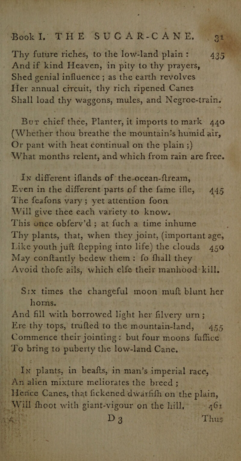 Thy future riches, to the low-land plain : 4g ee And if kind Heaven, in pity to thy prayers, — Shed genial influence ; as the earth revolves Her annual circuit, thy rich ripened Canes Shall load thy waggons, mules, and Negroe-train. Burt chief thee, Planter, it imports to mark: 440 (Whether thou breathe the mountain’s humid air, Or pant with heat continual on the plain ;) What months relent, and which from rain are free. In different iflands of the-ocean-ftream, Even in the different parts of the fame ifle, 445 The feafons vary; yet attention foon . Will give thee each variety to know. This once obferv’d; at fuch a time inhume : Thy plants, that, when they joint, (important age, Like youth juft ftepping into life) the clouds 450 May conftantly bedew them: fo fhall they . Avoid thofe ails, which elfe their manhood-kill. Six times the changeful moon muft blunt her horns. And fill with borrowed light her filvery urn; Ere thy tops, trufted to the mountain-land, 455 Commence their jointing: but four moons fuffice To bring to bined the low-land Cane. nN plants, in beafts, in man’s imperial race, | Sad alien mixture meliorates the breed ; t | Weses Canes, that fickened dwarftth on the pire, Wil fhoot with giant-vigour on the hill, 4G4 pan A D3 Thus