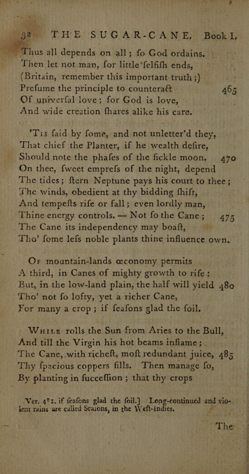 Then let not.man, for little’felfith ends, (Britain, remember this important:truth 3) Prefume the principle to counteraét 465 Of unrverfal love; for God is love, And wide creation fhares alike his care. Tis faid by fome, and not unletter’d they, That chief the Planter, if he wealth defire, _ Should note the. phafes of the fickle moon. 470 On thee, {weet emprefs of the night, depend The tides; ftern Neptune pays his court to thee; he winds, obedient at thy bidding fhift, And tempetts rife or fall; even lordly man, Thine energy controls. — Not fothe Cane; 475 The Cane its independency may boatt, Tho’ fome lefs noble plants thine influence own, Or mountain-lands ceconomy permits A third, in Canes of mighty growth to rife: But, in the low-land plain, the half will yield 480 Tho’ not fo lofty, yet a richer Cane, For Peep 3 if feafons glad the foil. Wutte rolls the Sun from Aries to the Bull, And till the Virgin his hot beams inflame; . The Cane, with rachehts moft redundant juice, 485 Thy fpacious coppers fills. Then manage fo, By. planting in fucceffion ; that thy crops Ver. 4%2. if feafons glad the foil.] | Loeng-continued 5 vio-. ‘kent rains are called Seaions, in the Weft-indies, il The et