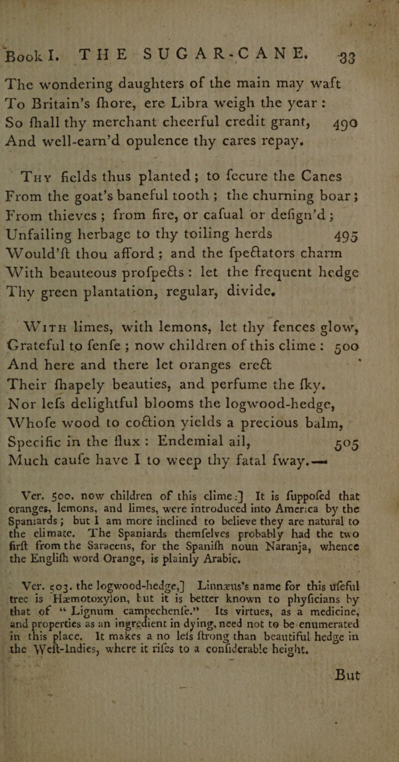 The wondering daughters of the main may waft To Britain’s fhore, ere Libra weigh the year: So fhall thy merchant cheerful credit grant, 490 And well-earn’d opulence thy cares repay. Tuy fields thus planted; to fecure the Canes From the goat’s baneful tooth; the churning boar; From thieves; from fire, or cafual or defign’d; Unfailing herbage to thy toiling herds 495 Would’ft thou afford; and the fpe€ators charm With beauteous profpeéts: let the frequent hedge Thy green plantation, regular, divide, “Wirs limes, with lemons, let thy fences glow, Grateful to fenfe ; now children of this clime: 500 And here and there let oranges ere&amp; se Their fhapely beauties, and perfume the fky. Nor lefs delightful blooms the logwood-hedge, Whofe wood to coétion yields a precious balm, Specific in the flux: Endemial ail, 505 Much caufe have I to weep thy fatal fway.— Ver. 500. now children of this clime:] It is fuppofed that oranges, lemons, and limes, were introduced into America by the Spamiards; but I am more inclined to believe they are natural to the climate. The Spaniards themfelves probably had the two firft fromthe Saracens, for the Spanifh noun Naranja, whence the Englith word Orange, is plainly Arabic. &gt; Ver. c03. the logwood-hedge,] Linnzus’s name for this ufeful tree is Hemotoxyion, but it is better known to phyficians by that of ‘“ Lignum campechenfe.” Its virtues, as a medicine, and properties as an ingredient in dying, need not to be. enumerated in this place. It makes ano lefs {trong than beautiful hedge in the Weft-Indies, where it rifes to a confiderable height, es 34 . But