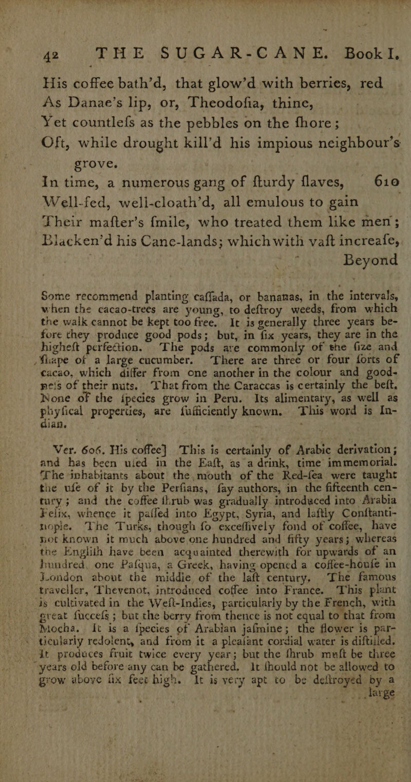 42 THE SUGAR-CANE. Bookl. His coffee bath’d, that glow’d with berries, red As Danae’s lip, or, Theodofia, thine, . Yet countlefs as the pebbles on the fhore; ? Oft, while drought kill’d his impious neighbour’s grove. In time, a numerous gang of fturdy flaves, 610 Well-fed, well-cloath’d, all emulous to gain Their mafter’s {mile, who treated them like men ; Blacken’d his Cane-lands; which with vaft increafe, Beyond \ Some recommend planting caffada, or bananas, in the intervals, when the cacao-trees are young, to deftroy weeds, from which the walk cannot be kept too free. It is generally three years be- fore they produce good pods; but, in fix years, they are in the higheft perfection. The pods are commonly of the fize and Shape of a large cucumber. ‘There are three or four forts of cacao, which differ from one another in the colour and good- neis of their nuts. That from the Caraccas is certainly the bet. None of the {pecies grow in Peru. Its alimentary, as well as puyfical properties, are fufficiently known. This word is In- dian. Ver. 606, His coffee] This is certainly of Arabic derivation ; and has been uied in the Eaft, as a drink, time immemorial. ‘The inhabitants about the,mouth of the Red-fea were taught the ufe of it by the Perfians, fay authors, in the fifteenth cen- tury; and the coffee thrub was gradually introdeced into Arabia Felix, whence it pafled into Egypt, Syria, and laftly Conftanti- nople. The Turks, though fo exceflively fond of coffee, have not known it much above one hundred and fifty years; whereas the Englith have been acquainted therewith for upwards of an hundred, one Pafqua, a Greek, having opened a coffee-houfe in J-ondon about the middie of the laft century, The famous traveller, Thevenot, introduced coffee into France. This plant is cultivated in the Wefl-Indies, particularly by the French, with - great fuccefs ; but the berry from thence is not equal to that from Mocha, It is a tpecies of Arabian jafmine; the flower is par- - ticulariy redolent, and from it a plealant cordial water is diftiiled. . At produces fruit twice every year; but the fhrub muft be three years old before any can be bah it fhould not be allowed to grow above fix feer high. It is very apt to be deftroyed Py a PT exes