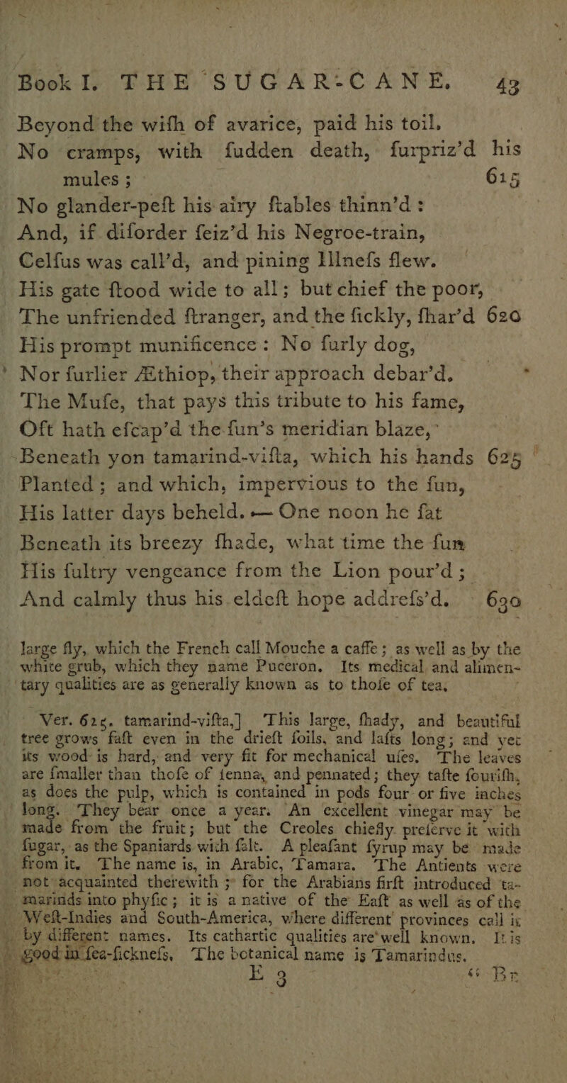 Beyond the with of avarice, paid his toil. No cramps, with fudden death, furpriz’d his mules ; 615 No glander-peft his airy ftables thinn’d : And, if diforder feiz’d his Negroe-train, Celfus was call’d, and pining Illnefs flew. His gate ftood wide to all; but chief the poor, The unfriended ftranger, and the fickly, fhar’d 620 His prompt munificence: No furly dog, Nor furlier Zthiop, their approach debar’d. = * The Mufe, that pays this tribute to his fame, Oft hath efcap’d the fun’s meridian blaze, Beneath yon tamarind-vifta, which his hands 625 © Planted ; and which, impervious to the fun, His latter days beheld. — One noon he fat Beneath its breezy fhade, what time the fun His fultry vengeance from the Lion pour’d ; And calmly thus his. eldeft hope addrefs’d. 630 ~ large fly, which the French call Mouche a caffe; as well as by the white grub, which they name Puceron, Its medical and alimen- ‘tary qualities are as generally known as to thoie of tea, Ver. 625. tamarind-vifta,]_ This large, thady, and beautiful tree grows faft even in the drieft foils, and lafts long; and yer its wood: is hard, and very fit for mechanical ufes. The leaves are {maller than thofe of fenna, and pennated; they tafte fourifh, as does the pulp, which is contained in pods four or five iaches Jong, They bear once a year, An excellent vinegar may be made from the fruit; but the Creoles chiefy. preierve it with fugar, as the Spaniards with falt. A pleafant fyrup may be made from it. The name is, in Arabic, Tamara. ‘The Antients were “not acquainted therewith 5° for the Arabians firft introduced ta- _ foarinds into phyfic; it is a native of the Eaft as well as of the _ Weft-Indies and South-America, where different’ provinces call ix | by different names. Its cathartic qualities are'well known. Itis © good in fee-ficknets, The botanical name is Tamarindus. eh ws E 3 $F Br