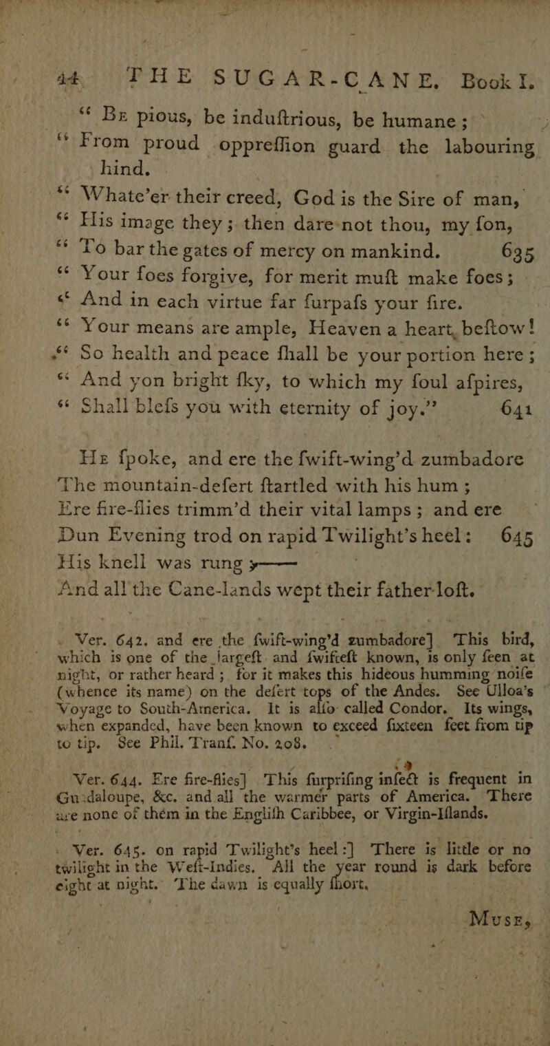 ** Be pious, be induftrious, be humane; — 4 From proud oppreffion guard the labouring hind. : Whate’er their creed, God is the Sire of man, His image they; then dare-not thou, my fon, To bar the gates of mercy on mankind. 635 Your foes forgive, for merit muft make foes; «© And in each virtue far furpafs your fire. Your means are ample, Heaven a heart, beftow! “* So health and peace fhall be your portion here ; ** And yon bright fky, to which my foul afpires, *¢ Shall blefs you with eternity of joy.” 641 He fpoke, and ere the fwift-wing’d zumbadore The mountain-defert ftartled with his hum ; Ere fire-flies trimm’d their vital lamps; and ere Dun Evening trod on rapid Twilight’sheel: 645 His knell was rung »—— And all' the Cane-lands wept their father loft. . Ver. 642. and ere the fwift-wing’d zumbadore] This bird, which is one of the_largeft. and {wifteft known, is only feen at night, or rather heard; for it makes this hideous humming noife (whence its name) on the defert rors of the Andes. See Ulloa’s Voyage to South-America. It is alto called Condor. Its wings, when expanded, have been known to exceed fixteen feet from up to tip. See Phil. Trani No. 208. 7 y -) Ver. 644. Ere fire-flies] This furprifing infe@ is frequent in Guidaloupe, &amp;c. and all the warmer parts of America. There ure none of thém in the Englifh Caribbee, or Virgin-Hlands. « Ver. 645. on rapid Twilight’s heel :] There is little or no twilight in the Wefi-Indies, All the year round is dark before eight at night. he dawn is equally fhort, / Musr,