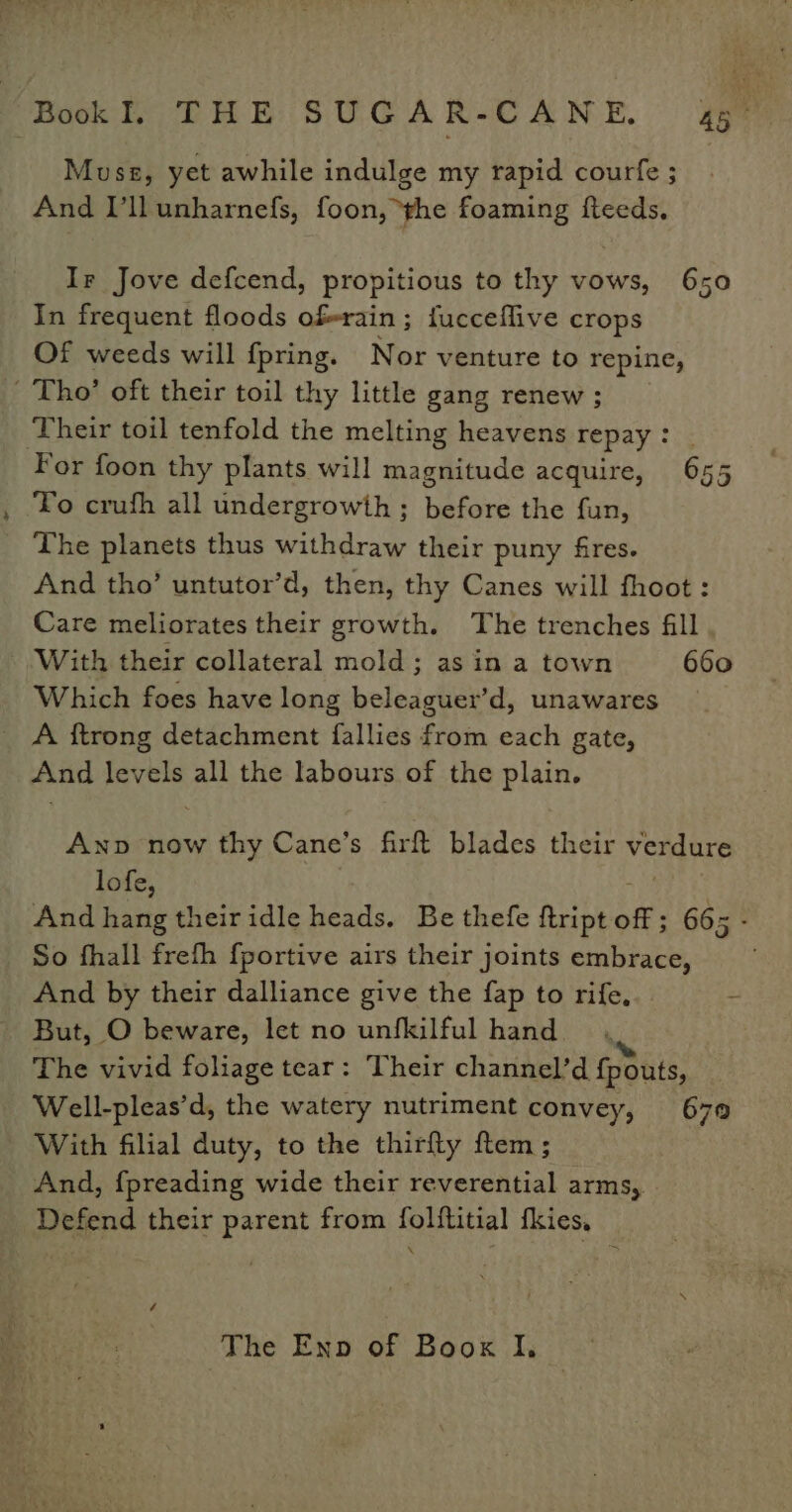Musz, yet awhile indulge my rapid courfe ; And I’llunharnefs, foon, he foaming fteeds, Ir Jove defcend, propitious to thy vows, 650 In frequent floods oferain; fucceflive crops Of weeds will fpring. Nor venture to repine, Tho’ oft their toil thy little gang renew ; Their toil tenfold the melting heavens repay: | For foon thy plants will magnitude acquire, 655 To crufh all undergrowth; before the fun, The planets thus withdraw their puny fires. And tho’ untutor’d, then, thy Canes will fhoot : Care meliorates their growth. The trenches fill With their collateral mold; as in a town 660 Which foes have long beleaguer’d, unawares _ A ftrong detachment fallies from each gate, And levels all the labours of the plain. Anp now thy Cane’s firft blades their verdure lofe, And hang their idle heads. Be thefe ftript off; 665 - So fhall frefh {portive airs their joints embrace, And by their dalliance give the fap to rife... But, O beware, let no unfkilful hand. The vivid foliage tear: Their channel’d {pouts, Well-pleas’d, the watery nutriment convey, 679 With filial duty, to the thirfly ftem; And, f{preading wide their reverential arms, Defend their parent from folftitial fkies, é The Enp of Boox I,