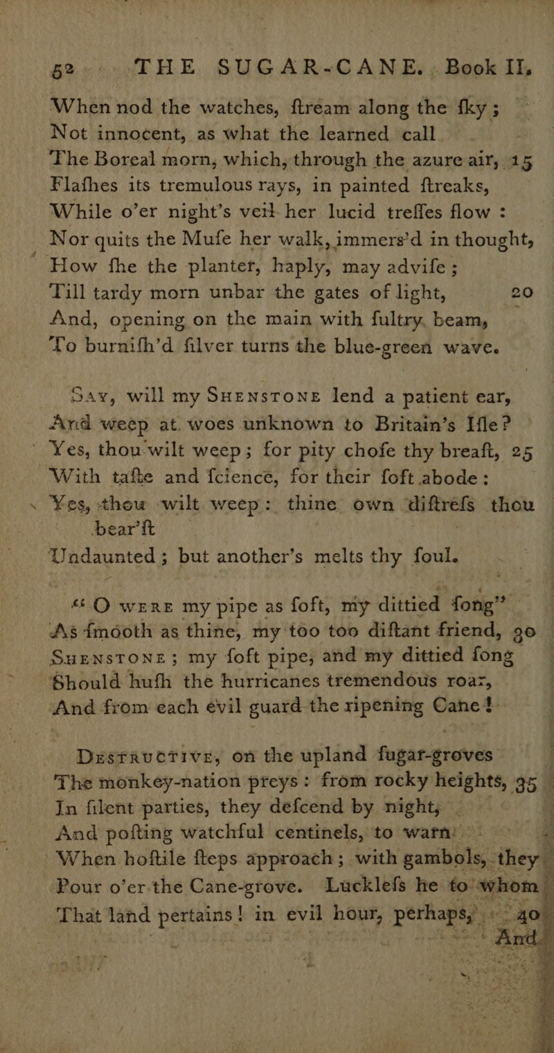 ~ When nod the watches, ftream along the fky; _ Not innocent, as what the learned call The Boreal morn, which, through the azure air, 15 Flafhes its tremulous rays, in painted ftreaks, While o’er night’s veil her lucid treffes flow : Nor quits the Mufe her walk, immers’d in thought, How fhe the planter, haply, may advife ; Till tardy morn unbar the gates of light, 20 | And, opening on the main with fultry, beam, To burnifh’d filver turns the blue-green wave. Say, will my SHenstone lend a patient ear, And weep at. woes unknown to Britain’s Ile? 7 With tafte and fcience, for their foft abode: ¥es, thow wilt weep: thine own mhfoes thou bear ft a ndaynted 5 but another’s melts thy foul. **.Q were my pipe as foft, my dittied fotig’” As fmooth as thine, m my too too diftant friend, go Surnstone; my foft pipe; and my dittied fong Should hufh the hurricanes tremendous roar, ‘And from each evil guard the ripening Cane? Destructive, on the upland fugar-groves The monkey-nation preys: from rocky heights, 35 _ In filent parties, they defcend by night; . 3 And pofting watchful centinels, to warn: a ae When hoftile fteps approach; with ganibit ‘they Pour o’er-the Cane-grove. Lucklefs he to” whor ; That land bones in evil She perhaps, ‘sa ~
