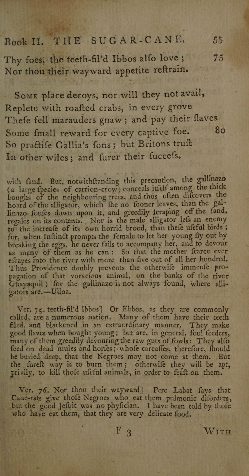 Thy foes, the teeth-fil’d Ibbos alfo love; 95 Nor thou their wayward appetite reftrain. Some place decoys, nor will they not avail, Replete with roafted crabs, in every grove Thefe fell marauders gnaw; and pay their flaves Some fmall reward for every captive foe. 80 So praétife Gallia’s fons ; but Britons truft In other wiles; and furer their fuccefs. with fand. But, notwithftanding this precaution, the gallinazo (a large fpecies of carrion-crow) conceals itfef among the thick boughs of the neighbouring trees, and thus often difcovers the hoard of the alligator, which fhe no fooner leaves, than the gal- linazo. foufes down upon it, and greedily {eraping off the fand, regales on its contents. Nor is the male alligator lefs an enemy to. the increafe of its own horrid brood, than thefe ufefil birds 5 for, when Inftiné&amp; prompts the female to let her young fly out by breaking the eggs, he never fails to accompany her, and to devour as many of them as he can: So that the mother fcarce ever efcapes into the river with more than five out of all her hundred, Thus Providence doubly prevents the otherwife immenfe pro- pagation of that voracious animal, on the banks of the river Guayaquil; for the gallinazo is not always found, where alli- gators are.—Ulloa. Ver. 75. teeth-fil’d Ibbos] Or Ebbos, as they are commonly called, ave a numerous nation. Meny of them have their teeth filed, ana blackened in an extracrdinary manner. They make good flaves when bought young; but are, in general, foul feeders, many of them greedily devouring the raw guts of fowls: They alfo feed on dead mules and horfes ;- whofe carcafles, therefore, thould be buried deep, that the Negroes may not come at them. But the fureft way is to burn them; otherwife they will be apt, rivily, to kill thofe ufeful animals, in order to feaft.on them, Ver. 76. Nor thou their wayward] Pere Labat fays that Cane-rats give thofe Negroes who eat them pulmonic diforders, y thole ‘