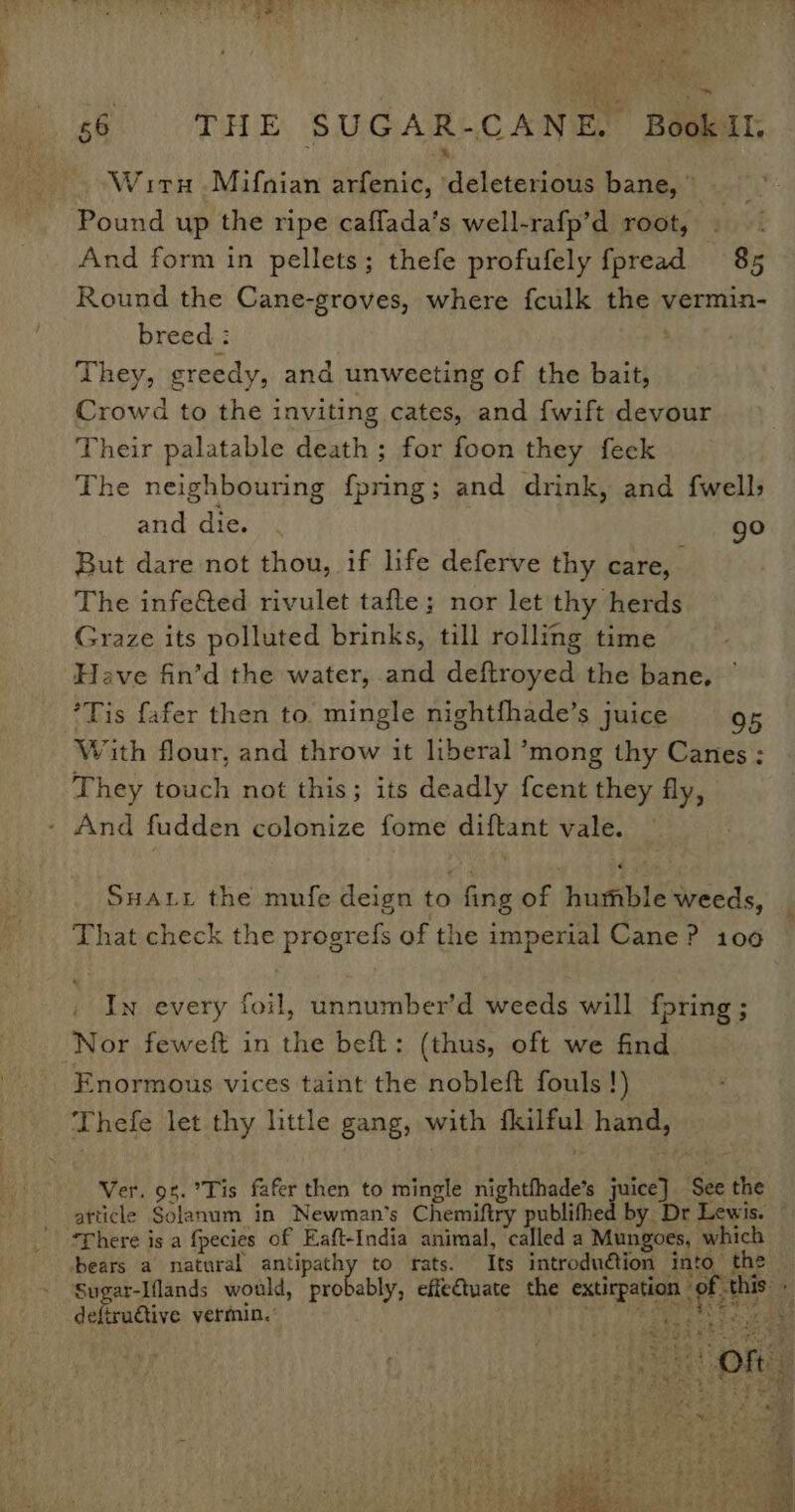 Wir .Mifnian arfenic, deleterious bane, Pound up the ripe caffada’s well-rafp’d root, And form in pellets; thefe profufely fpread 85 Round the Cane-groves, where fculk the vermin- breed : They, greedy, and unweeting of the bait, Crowd to the inviting cates, and fwift devour Their palatable death ; for foon they feek The neighbouring fpring; and drink, and {well and die. . go But dare not thou, if life deferve thy care, The infeéed rivulet tafle; nor let thy herds Graze its polluted brinks, till rolling time Have fin’d the water, and deftroyed the bane. © *Tis fafer then to. mingle nightfhade’s juice 95 With flour, and throw it liberal ’mong thy Canes ; They touch not this; its deadly fcent they fly, - And fudden colonize fome diftant vale. SHALL the mufe deign to fing of humble weeds, That check the progrefs of the imperial Cane? 100 In every foil, unnumber’d weeds will fpring ; Nor feweft in the beft: (thus, oft we find Enormous vices taint the nobleft fouls !) Thefe let thy little gang, with fkilful hand, Ver. 9%.°Tis fafer then to mingle nightfhade’s juice] See the article Solanum in Newman's Chemiftry publifhed by Dr Lewis. — ‘There is a fpecies of Eaft-India animal, called a Mungoes, which bears a natural antipathy to rats. Its introduétion into the Sugar-Iflands would, probably, effe€tuate the extirpation of this defirudtive vermin.’ ety ay ee ee