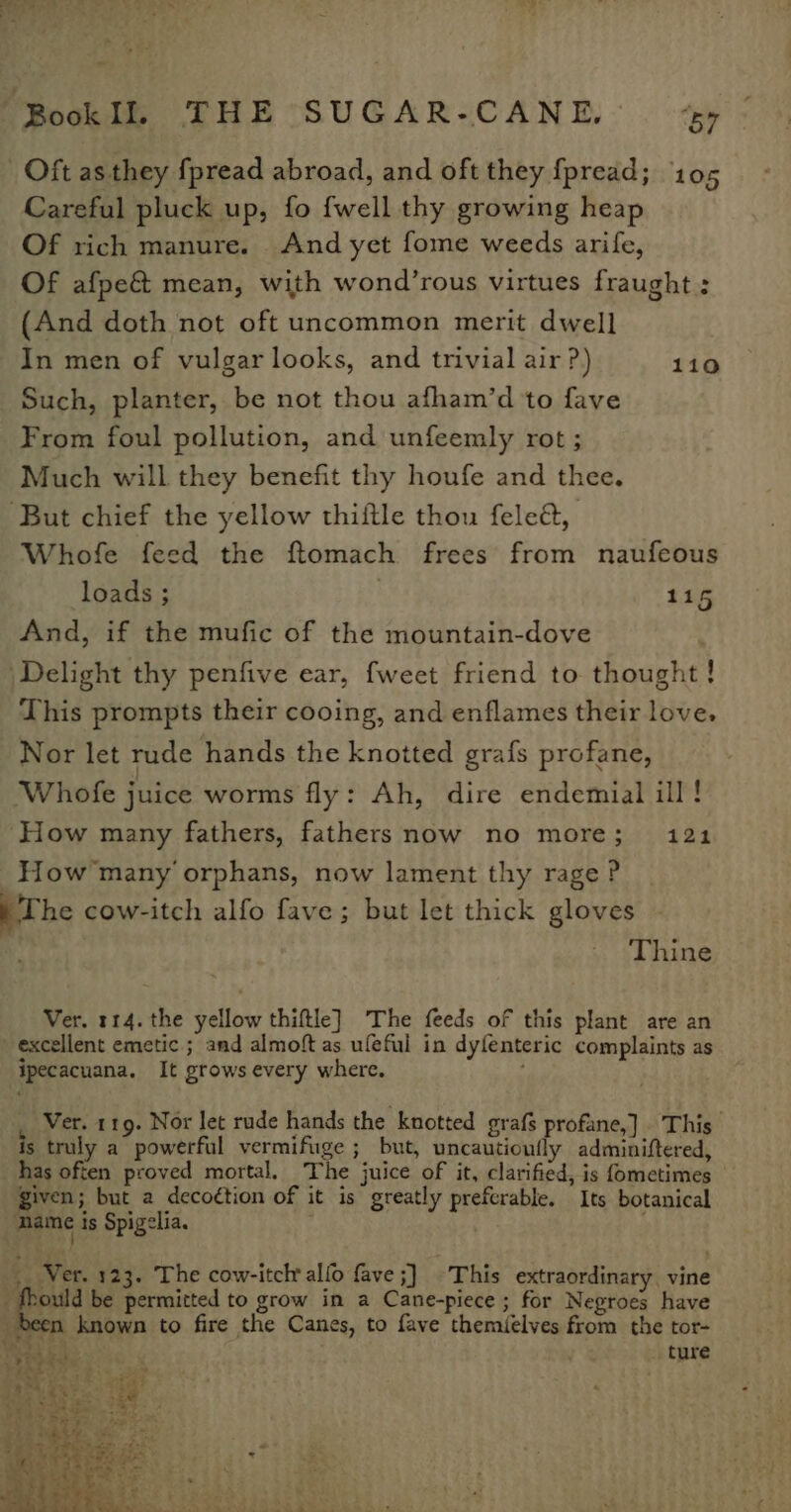 Fookib THE “SUGAR=CANE.- . 4 Oft as they fpread abroad, and oft they {pread; 10 Careful pluck up, fo {well thy growing heap Of rich manure. And yet fome weeds arife, Of afpe&amp; mean, with wond’rous virtues fraught : (And doth not oft uncommon merit dwell In men of vulgar looks, and trivial air ?) 110 Such, planter, be not thou afham’d to fave From foul pollution, and unfeemly rot ; Much will they benefit thy houfe and thee. ‘But chief the yellow thiftle thou fele@, Whofe feed the ftomach frees from naufeous loads ; . 115 And, if the mufic of the mountain-dove |Delight thy penfive ear, fweet friend to thought! This prompts their cooing, and enflames their love, Nor let rude hands the knotted grafs profane, Whofe juice worms fly: Ah, dire endemial ill! ‘How many fathers, fathersnow no more; 121 How many orphans, now lament thy rage P p The cow-itch alfo fave; but let thick gloves ; Thine Ver. 114. the yellow thiftle] The feeds of this plant are an excellent emetic ; and almoft as ufeful in dyfenteric complaints as ipecacuana. It grows every where.