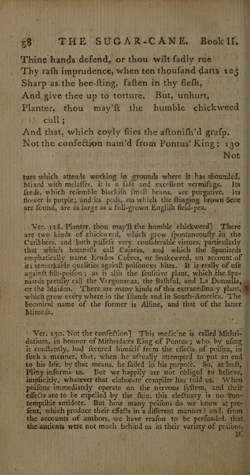 Thine hands defend, or thou wilt fadly rue Thy rafh imprudence, when ten thoufand darts 125 Sharp as the bee-fting, faften in thy fleth, And give thee up to torture. But, unhurt, Planter, thou may’ft the humble chickweed. cull; And that, which coyly flies the aftonifh’d grafp. _ Not the confeéion nam’d from Pontus’ King; 130 Not Mixed with melaffes, itis a fafe and excellent vermifuge. Its feeds, which refemble blackifh {mell beans, are purgative. Its flower is purple; andcits pods, on which the ftinging brown Setx are found, are as large as a full-grown Englifh field-pea. that which botanifis call Cajacia, and which the Spaniards emphatically name Erudos Cobres, or Snakeweed, on account of againft fifh-poifon ; .as is alfo the fenfitive plant, which the Spa- niards prentiy call the Vergonzoza, the Bafhful, and La Donzella, or the Maiden. ‘There are many kinds of this extraordinary plant, which grow every where in the Iflands and in South-America. The Mimofla. ” Ver. 130. Not the confeftion] ‘This medic’ne is called Mithri-— datium, in honour of Mithridates King of Pontus; who, by ufing fuch a manner, that, when he attually attempted to put an end to his life, by that means, he failed in ‘his purpofe. $o, at leaft, — Pliny informs us. But we happily are not obliged to believe, — implicitly, whatever-that elaborate compiler has told us. ‘When — poifons immediately operate on the nervous fyftem, and their effects are to be expelled by the fkin, this eleftuaty is no ‘ton-~ fent, which produce their effeéts in ‘a different manner? and, from :