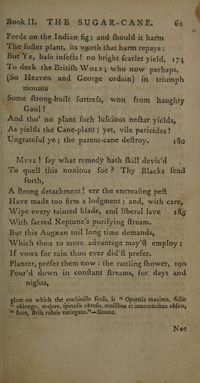 Feeds on the Indian fig; and fhould it harm The fofter plant, its worth that harm repays: But Ye, bafe infe&amp;s! no bright fcarlet yield, 174 To deck the Britifh Wo1rr; who now perhaps, (So Heaven and George ordain) in triumph mounts Some ftrong-built fortrefs, won from haughty Gaul! : | And tho’ no plant fuch lufcious neéar yields, As yields the Cane-plant; yet, vile paricides ! Ungrateful ye; the parent-cane deftroy. 1860 Muse! fay what remedy hath {kill devis’d To quell this noxious foe P Thy Blacks fend forth, A ftrong detachment! ere the encreafing peft Have made too firm a lodgment ; and, with care, Wipe every tainted blade, and liberal lave 185 With facred Neptune’s purifying ftream. | But this Augzan toil long time demands, - Which thou to more-advantage may’ft employ ; If vows for rain thou ever did’ft prefer. Planter, préfer them now : the rattling fhower, 190 Pour’d down in conftant ftreams, for days and nights, plant on which the cochinille feeds, is ‘* Opuntia maxima, folio “ oblongo, majore, {pinulis obtufis, mollibus et innocentibus obfito, ™ fore, firiis rubris variegato.”= Sloane, Not.