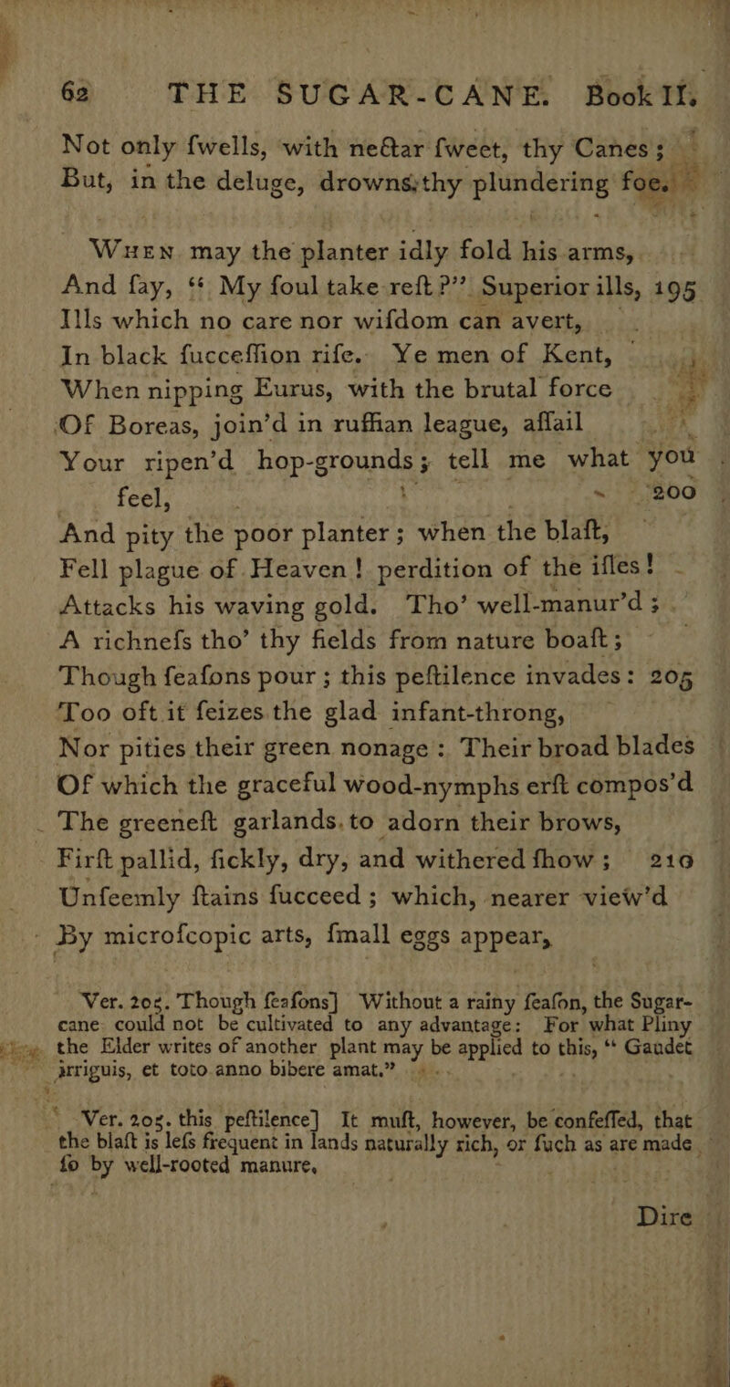 Eo Not only wells, with ne@ar {weet, thy Canes 3 t ; * Ww HEN. may the planter idly fold his arms,. And fay, ‘* My foul take reft?’”’ Superior ills, 195 Ills which no care nor wifdom can avert, In black fucceffion rife. Ye men of Kent, | me When nipping Eurus, with the brutal force __ uy feel, ~ 200 And pity the poor planter; when the blaft, Fell plague of Heaven! perdition of the ifles! - Attacks his waving gold. Tho’ well-manur’d ; A richnefs tho’ thy fields from nature boat; Though feafons pour ; this peftilence invades: 205 Too oft it feizes the glad infant-throng, Nor pities their green nonage :, Their broad blades Of which the graceful wood-nymphs erft compos’d Unfeemly ftains fucceed ; which, nearer view’d Ver. 20. Though feafons] Without a rainy ‘feafon, the Sugar- cane. could not be cultivated to any advantage: For what Pliny _ Atriguis, et toto anno bibere amat.” Ver. 208. this Paes) It muft, however, be confeffed, that the blaft is lef frequent in fo by well-rooted manure,