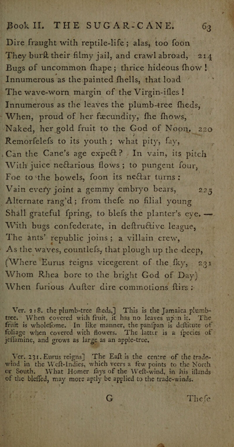 Dire fraught with reptile-life ; alas, too foon They burft their filmy jail, and crawlabroad, 214 Bugs of uncommon fhape; thrice hideous fhow ! Innumerous as the painted fhells, that load The wave-worn margin of the Virgin-ifles ! Innumerous as the leaves the plumb-tree fheds, ‘When, proud of her fecundity, fhe fhows, © ‘Naked, her gold fruit to the God of Noon, 220 Remorfelefs to its youth; what pity, fay, $e ,Can the Cane’s age expect? . In vain, its pitch With juice neétarious flows; to pungent four, Foe to‘the bowels, foon its neftar turns: Vain every joint a gemmy embryo bears, 225 Alternate rang’d; from thefe no filial young With bugs confederate, in deftru€tive league, The ants’ republic joins; a villain crew, As the waves, countlefs, that plough up the deep, (Where ‘Eurus feigns vicegerent of the fky, 291 Whom Rhea bore to the bright God of Day) When furious Aufter dire commotions ftirs : tree. When covered with fruit, it has no leaves uponit. The friiit is wholefome. In like manner, the panfpan is deftitute of jeflamine, and grows as large as an apple-tree, wind in the Weft-Indies, which veers a few points to the North or South. What Homer fays of the Weft-wind, in his iflands Of the blefled, may more aptly be applied to the trade-winds. Bitcar. *- G Thefe