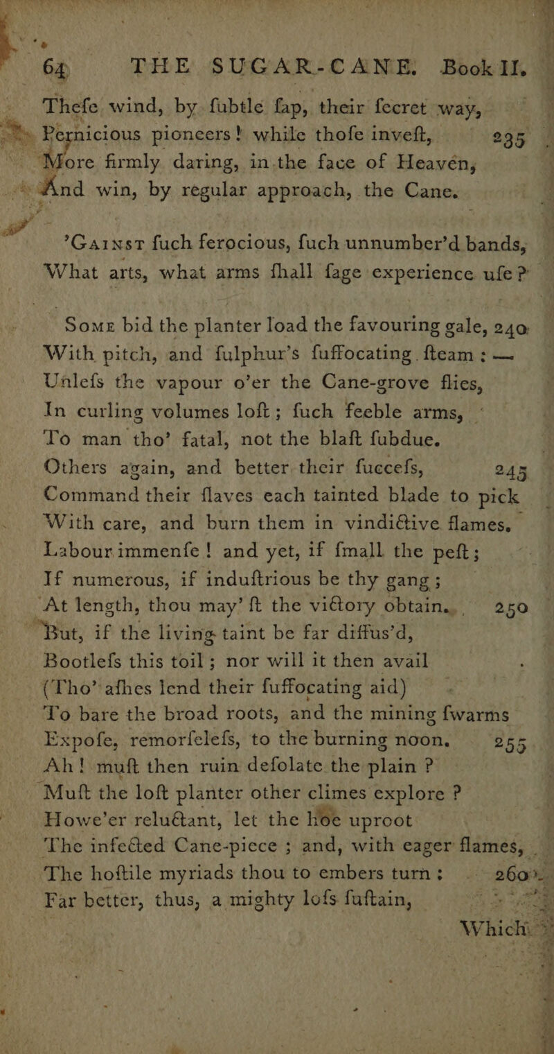 Thefe wind, by. fubtle fap, their fecret way, ~%» Pernicious pioneers! while thofe inveft, 295 | Mi “More firmly daring, in.the face of Heavén, And win, by regular approach, the Cane. “y Ped eP ’Gainst fuch ferocious, fuch unnumber’d bands, What arts, what arms fhall fage experience ufe? Some bid the planter load the favouring gale, 240 With pitch, and fulphur’s fuffocating fteam ; — Unlefs the vapour o’er the Cane-grove flies, In curling volumes loft; fuch feeble arms, - To man tho’ fatal, not the blaft fubdue. Others again, and better their fuccefs, 245 Command their flaves each tainted blade to pick With care, and burn them in vindiétive flames, Labourimmenfe! and yet, if {mall the peft ; If numerous, if induftrious be thy gang; __ ‘At length, thou may’ ft the vidtory obtain... 250 “But, if the living taint be far diffus’d, Bootlefs this toil ; nor will it then avail (Tho’ afhes Iend their fuffocating aid) To bare the broad roots, and the mining {warms Expofe, remorlfelefs, to the burning noon, 255 Ah! muft then ruin defolate the plain ? Mutt the loft planter other climes explore ? Howe’er relu€tant, let the hoe uproot The infeéted Cane-piece ; and, with eager flames, The hoftile myriads thou to embers turn; © 260%. Far better, thus, a mighty lofs fuftain, 2 ee ‘ Whichi » Pe rN a ea a Pro