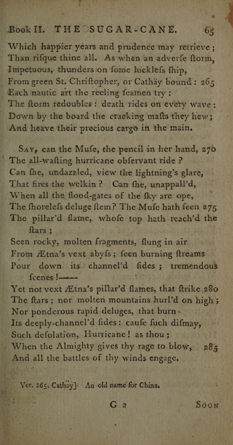 Which happier years and prudence may retrieve ; Than rifque thine all. As when an adverfe ftorm, Impetuous,. thunders on fome lucklefs fhip, _ From green St. Chriftopher, or Cathay bound: 265 _ Each ‘nautic art the recling feamen try : The ftorm tedoubles: death rides on every wave: Down by the board the cracking mafts they hew ; And heave their precious cargo in the main, Say, can the Mufe, the pencil in her hand, 270 ’ The all-wafting hurricane obfervant ride ? Can fhe, undazzled, view the lightning’s glare, That fires the welkin ? Can fhe, unappall’d, _ When all the flood-gates of the fky are ope, The fhorelefs deluge tem? The Mufe hath feen 275 The pillar’d flame, whofe top hath reach’d the ) ftars ; Seen rocky, molten fragments, flung in air From A&amp;tna’s vext abyfs; feen burning ftreams Pour down. its) channel’d — 3 tremendous fcenes !—»— Yet not-vext 4tna’s pillar’d Sethe that ftrike 280 The ftars; nor molten mountains hurl’d on high 3 Nor ponderous rapid deluges, that burn~ Its deeply-channel’d fides: caufe fuch difmay, Such defolation, Hurricane! as thou; . When the Almighty gives thy rage to blow, 285 And all the battles-of thy winds engage, : &amp; Ver. 268, Cathay}) An-old name for China, ey oe | G2 Soon