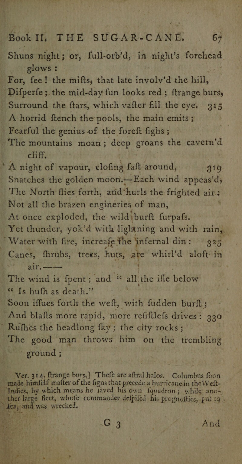 Shuns night ; or, full-orb’d, in night’s fakonigict glows : For, fee! the mifts, that late involv’d the hill, _ Difperfe ;.the mid-day fun looks red; ftrange bursy Surround the ftars, which vafter fill the eye. 915 A horrid {tench the pools, the main emits ; Fearful the genius of the. foreft fighs ; The mountains moan; deep groans the cavern’d cliff. ‘A night of vapour, clofing faft around, $19 Snatches the golden moon.~-Each wind appeas’d; The North flies forth, arid‘ hurls the frighted air-: Not all the brazen engineries of man, At once exploded, the wild) :burft furpafs. Yet thunder, yok’d with lightning and with rain, ’ Water with fire, increafe the infernal din: - 325. Canes, fhrubs, trees, huts, aie whirl’d aloft in air, -—— ; The wind is {pent ; - and &amp; all. the ifle beige *¢ Is hufh as death.” Soon iffues forth the welt, with fudden burt; And blafts more rapid, more refifllefs drives : 330 &gt; Rufhes the headlong fky; the city rocks ; The good man throws him on the trembling ' ground ; Ver. 314. ftrange burs,] Thefe are aftral halos. Columbus focn male himfelf matter of the figns that precede a hurricanein the Welt- Indies, by which means he iaved his own {quadron; while ano~ _ ther large fleet, whofe commander defpifed his prognoftics, put tg - de an was wrecked, b a ee . . G 3 ; And