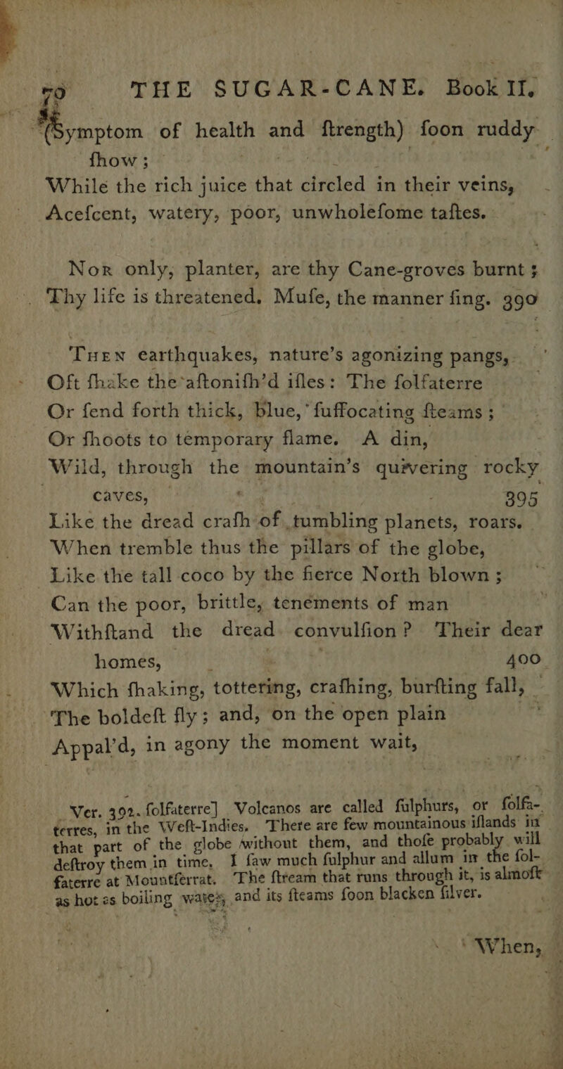 nee of health and ftrength) foon ruddy . fhow; © While the rich juice that circled in their veins, Acefcent, watery, poor, unwholefome taftes. Nor only, planter, are thy Cane-groves burnt ; -. Thy life is threatened. Mufe, the manner fing. 390 Tuen earthquakes, nature’s agonizing pangs, Oft fhake the-aftonifh’d ifles: The folfaterre Or fend forth thick, blue,’ fuffocating fteams ; Or fhoots to temporary flame. A din, Wild, through the mountain’s qu#ering rocky | 395 Like the dread crafh of tumbling planets, roars. When tremble thus the pillars of the globe, Like the tall coco by the fierce North blown ; Can the poor, brittle, tenements of man Withftand the dread. convulfion? Their dear homes, 400 _ ‘Which fhaking, tottering, crafhing, burfting fall, _ | The boldeft fly; and, on the open plain bre Appal’d, in agony the moment wait, caves, Ver. 392. folfaterre] Volcanos are called fulphurs, or folfa-. terres, in the Weft-Indies. There are few mountainous iflands: i that part of the globe without them, and thofe probably will deftroy them in time, I faw much fulphur and allum in the fol- farerre at Mountferrat. The ftream that runs through it, is almoft as hot es boiling wates, and its fteams foon blacken filver. “When,