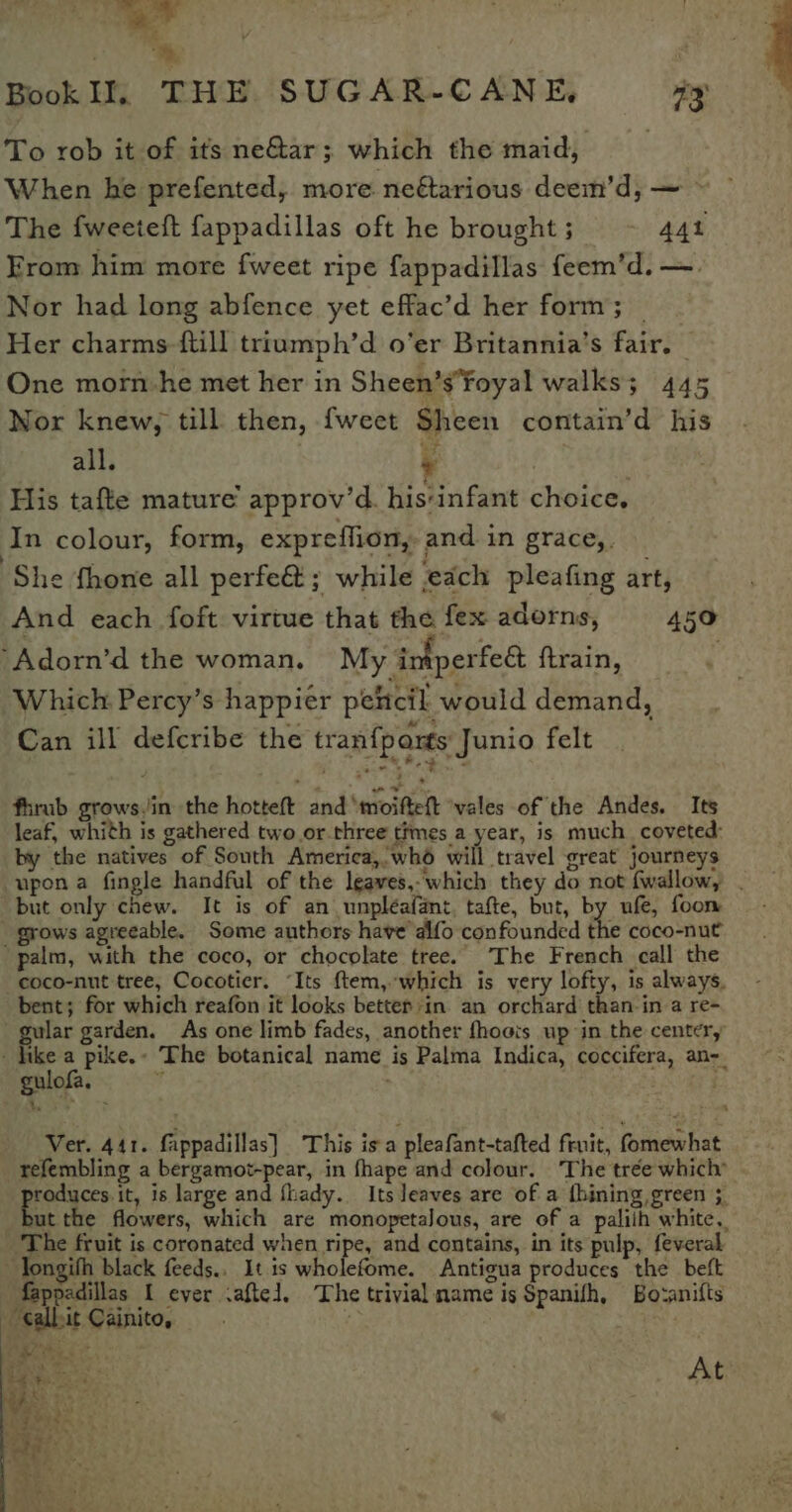 bes ~ te Book Il, THE SUGAR-CANE, as To rob it of its ne&amp;ar; which the maid, When he prefented, more neétarious deem’d, — The fweeteft fappadillas oft he brought ; 44t From him more fweet ripe fappadillas feem’d. —. Nor had long abfence yet effac’d her form; — Her charms {till triumph’d o’er Britannia’s fair. | One morn-he met her in Sheen’s’foyal walks; 445 Nor knew, till then, {weet Sheen contain’d his all. Pe His tafte mature’ approv’d. his‘infant choice, In colour, form, expreffion,- and in grace, She fhone all perfe&amp;; while each pleafing art, And each foft virtue that the fex adorns, 450 ‘Adorn’d the woman. My intperfeé ftrain, : Which Percy’s happier peltcil would demand, Can ill defcribe the tran{parts Junio felt fhrab grows/in the hotteft: and ‘mioifielt ‘wales of the Andes. Its leaf, whith is gathered two or.three times a year, is much coveted: by the natives of South America,wh6 will travel great journeys but only chew. It is of an unpléafant, tafte, but, by ufe, foom _ grows agreeable. Some authors have alfo confounded the coco-nut palm, with the coco, or chocolate tree. The French call the bent; for which reafon it looks bettep:in. an orchard than-in a re- gulofa. refembling a bergamot-pear, in fhape and colour. ‘The trée which’ “sa Sag is large and fhady. Its leaves are of a thining,green 5 The fruit is coronated when ripe, and contains, in its pulp, feveral Tongifh black feeds.. It is wholefome. Antigua produces the beft fappadillas I ever .aftel, The trivial name is Spanifh, Bo-anifts _ albit Cainito, ) | ae | At