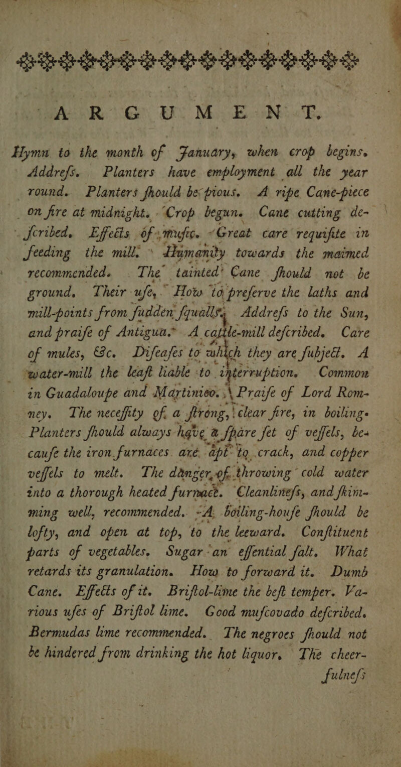 Abad adhd ARG) OS ME ONT. Hymn to the month of January, when crop begins. Addrefs. Planters have employment all the year round. Planters fhould be pious. A ripe Cane-prece _ on fire at midnight. “Crop begune Cane cutting de- . feribed, Effedts $s Mfebe « “Great care requifite in feeding the mill: » Humanity towards the maimed recommended. . The’ tainted’ Cane fhould not be ground, Their -ufe,.” How ta preferve the laths and mill-points from fudden: fquallt, Addrefs to the Sun, and praife of Antigua A catile-mill defcribed. Care of mules, Sc. Difeafes to wah ch they are fubjeét. A - -water-mill the leaft liable t0 en Common in Guadaloupe and Martinioo. ; \Pravfe of Lord Rom- ney. The necefity of a firong, | clear fire, in boiling Planters fhould always hgve, a Spare jet of veffels, be- caufe the iron. furnaces. aré.. “ape: ta, crack, and copper veffels to melt. The danger, of. ‘throwing cold water into a thorough heated furnace. Cleanline/s, and shim ming well, recommended. ~A. boiling-houfe fhould be lofty, and open at top, to ‘the leeward. Conflituent parts of vegetables, Sugar ‘an effential falt. What retards tts granulation. How to forward it. Dumb Cane. Effects of it. Briftol-lime the beft temper. Va- rious ufes of Briftol lime. Good mufcovado defcribed. Bermudas lime recommended. The negroes fhould not be hindered from drinking the qe liquor, The cheer- fulnefs