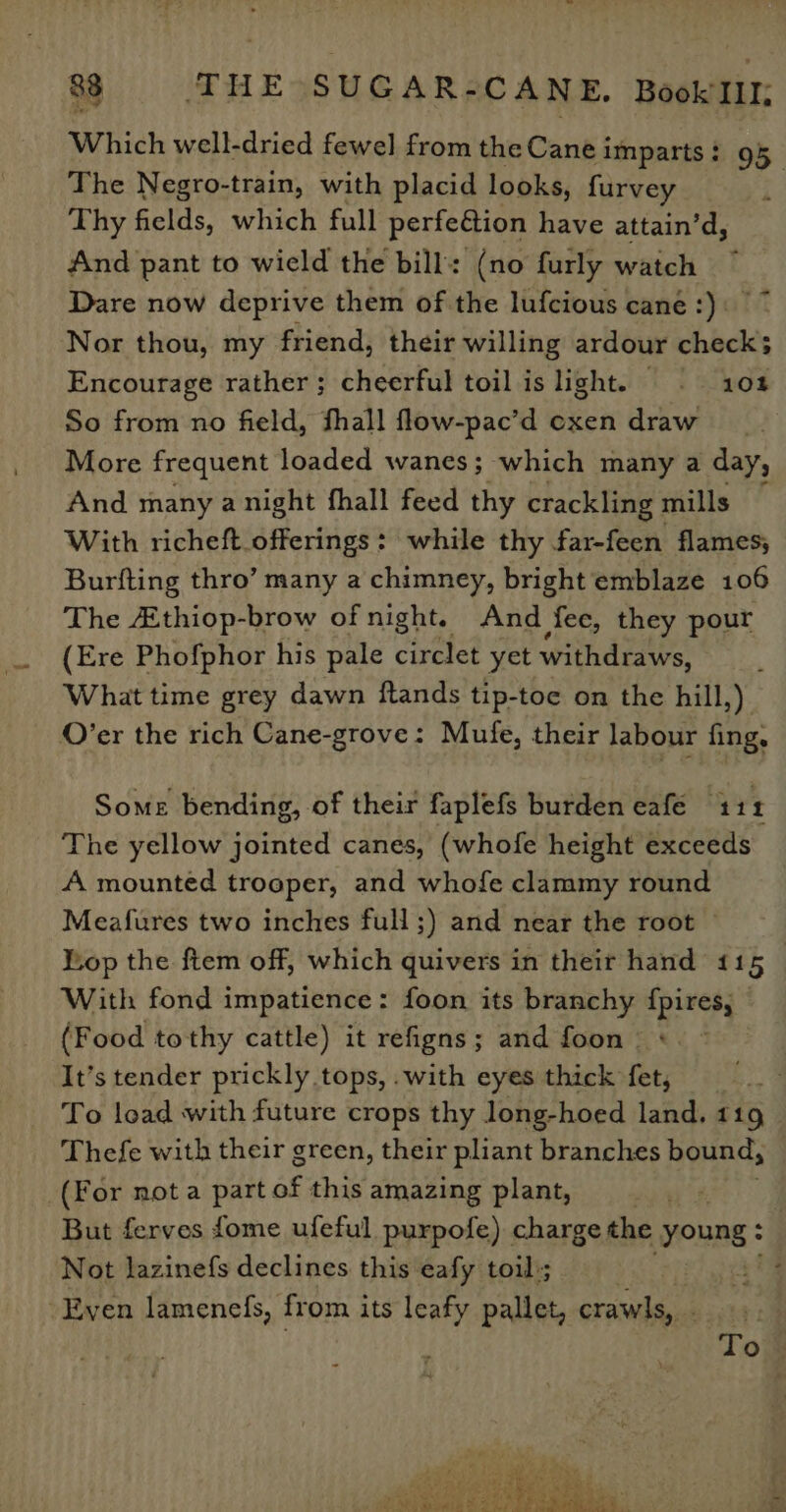 Which well-dried fewel from the Cane imparts: 95 The Negro-train, with placid looks, furvey Thy fields, which full perfedtion have attain’d, And pant to wield the bill: (no furly watch Dare now deprive them of the lufcious cane :)\ Nor thou, my friend, their willing ardour check; Encourage rather; cheerful toil is light. 102 So from no field, fhall flow-pac’d oxen draw More frequent loaded wanes; which many a day, And many a night fhall feed thy crackling mills With richeft_ offerings : while thy far-feen flames; Burfting thro’ many a chimney, bright emblaze 106 The thiop-brow of night. And fee, they pour (Ere Phofphor his pale circlet yet withdraws, i What time grey dawn ftands tip-toe on the hill,) O’er the rich Cane-grove: Mufe, their labour fing, Some bending, of their faplefs burden eafe 111 The yellow jointed canes, (whofe height exceeds A mounted trooper, and whofe clammy round Meafures two inches full ;) and near the root Lop the ftem off, which quivers in their hand 115 With fond impatience: foon its branchy fpires, (Food tothy cattle) it refigns; and foon +. © It’s tender prickly tops, .with eyes thick fet, To load with future crops thy long-hoed land, 119 Thefe with their green, their pliant branches bound, (F or not a part of this amazing plant, ' But ferves fome ufeful purpofe) charge the FOURE ° Not lazinefs declines this eafy toil; Even lamenefs, from its leafy pallet, crawls, : To