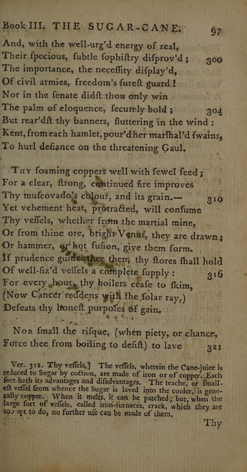 And, with the well-urg’d energy. of zeal, | Their {pecious, fubtle fophiftry difprov’'d; 300 The importance, the neceflity difplay’d, Of civil armies, freedom’s fureft guard | Nor in the fenate didft-thow only win The palm of eloquence, fecurely bold ; 304, But rear’df{t thy banners, fluttering ‘in the wind : Kent, fromeach hamlet, pour’d her marfhal’d {fwains, To hurl defiance on the threatening Gaul, Tuy foaming coppers well with fewel feed ; For a clear, ftrong, c@tinued fire improves’ _ | Thy mufcovado’s cbjout, and its grain.— 10 Yet vehement heat, prétrafed, will confume Thy veffels, whether from the martial mine, Or from thine ore, bright V ends, they are drawn; Or hammer, ght fufion, give them form. . tf prudence aig thy ftores fhall hold Of well-fiz’d veifels ac plete fupply : 316 For every shout, thy boilers céafe to fkim, (Now Cancér'reddens with the folar ray,) Defeats thy Htoneft purpofes @f gain, R * Wy ’ Nor {mall the rifque, (when piety, or chance, Force thee from boiling to defift) to lave’ 321 Ver. 312. Thy veffels,}_ The veffels, wherein the Cane-juice is reduced to Sugar by coétion, are made of iron or of copper. Each fort hath its advantages and difadvantages, The teache, or {mall- eft veflel from whence the Sugar is laved into the cooler,’ is gene- gally copper.’. When it melts, if can be patched; but, when the large fort of veffels, called iron-furnaces, crack, which they are © ‘too apt to do, no further ufe can be made of them, . ere : Thy