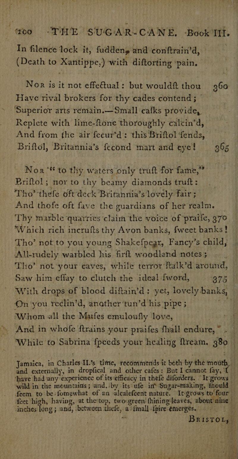 In filence lock it, fuddeny and conftrain’d, (Death to Xantippe,) with diftorting ‘pain. Nor is it not effe@ual: but wouldft thou 360 Have rival brokers for thy cades contend ; © ‘Superior arts remain.—Small cafks provide, Replete with lime-ftone thoroughly calcin’d, And from fhe air fecur’d: this Briftol ‘fends, Briftol, Britannia’s fecond mart and eye! 965 Nor‘ to thy waters only truft for fame,” Briftol; nor to thy beamy diamonds truft: Tho’ thefe oft deck Britannia’s lovely fair ; And thofe oft fave the guardians of her realm. Thy marble quarries claim the voice of praife, 370 Which rich incrufts thy Avon banks, fweet banks! Tho’ not to you young Shakefpear, Fancy’s child, All-rudely warbled his firfl woodland notes ; Tho’ not ‘your caves, while terror ‘ftalk’d around, Saw him effay to clutch the ideal fword, ‘875 With drops of blood diftain’d: yet, lovely banks, On you reclin’d, anather ‘tun’d his ‘pipe ; ihe Whom all the Mufes emuloufly love, and externally, in dropfical and other cafes: But I cannot fay, © ‘have had any experience of its*effieacy in thefe diforders. “It grows inches ong ; and, between ithefe, a‘ {mall {pire-emerges. Ss BRist OLy