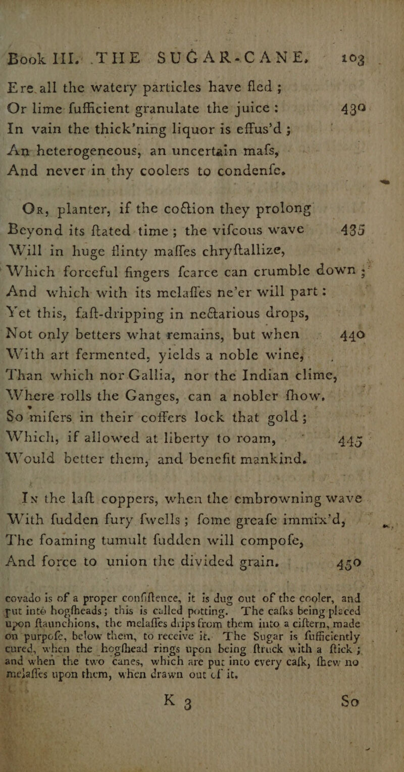 Ere all the watery particles have fled ; In vain the thick’ning liquor is effus’d ; Am heterogeneous, an uncertain mafs, - And never in thy coolers to condenfe. Or, planter, if the cofion they prolong Beyond its ftated time; the vifcous wave 435 Will in huge #linty maffes chryftallize, And which with its melaffes ne’er will part: Yet this, faft-dripping in neGarious drops, Not only betters what remains, but when 440 With art fermented, yields a noble wine,. Than which nor Gallia, nor the Indian clime, Where rolls the Ganges, can a nobler fhow, So mifers in their coffers lock that gold; Would better them, and benefit mankind. With fudden fury fwells; fome greafe immix’d, The foaming tumult fudden will compofe, covado is of a proper confiftence, it is dug out of the cooler, and gut into hogfheads; this is culled potting. The catks being placed on purpofe, below them, to receive it The Sugar is fuficiently and when the two canes, which are put into every cafk, fhew no meiafles upon them, when drawn out cf it.