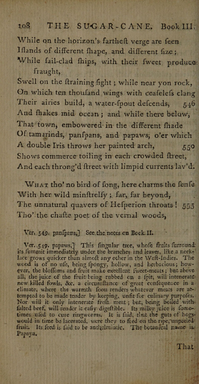 ery 108 «6m THE. SUGAR-CANE, BooklIl. While an the horizon’s, fartheft verge are feen Iflands of different fhape,.and. different fize;, While fail-clad fhips, with their fweet. produce: fraught, _ : Swell on the {training fight ; while near yon rock, On which ten thoufand wings with ceafelefs clang Their airies build, a water-fpout defcends; 546 And fhakes. mid ocean; and while there below; — That'town, embowered: in: the different fhade OF, tamarinds, panfpans, and papaws, o’er which | A double Iris throws her painted’ arch, 559 Shows commerce toiling in each crowded ftreet, And each throng’d ftreet with limpid currents lav’d. -Wuat tho’ no bird of fong, here charms the fenfe With her wild minftrelfy ;. far, far beyond, The unnatural quavers of Hefperion throats! 555 Tho’ the chafte poet of the vernal woods, Ver, 549. panfpans;) See.the notes:on Bock.II. Ver..549. papaws,] This fingular tree, whofe fruits furround: its fummit immediately under the branches: and leaves, like a neck’ lace’ grows quicker than almoft any other in the Weft-Indies. The wood is of no ufe, being fpongy, hollow, and herbacious; how- ever, the bloffoms and fruit make excellent. fweet-meats ; but above all, the juice of the fruitbeing rubbed on a. {pit, will intenerate» new. killed fowls, &amp;c. a circumftance of ‘great confequesce in a climate, where the warmth foon renders whatever meats are at-) tempted to be made tender by: keeping, unfit for culinary purpofes. Nor will it only intenerate frefh. meat; but; being beiled with: falted beef, will render it eafiy:digeftible. Its milky: juice is fome-. times:uled to cure ringworms, It is faid, tlrat the guts of hogs would in time be lacerated, were they to feed’on the ripe wipeeled’ frnit. Its feed is {aid to be anthelmiatic. The botanical name is: Papaya, Lise2 ; ?