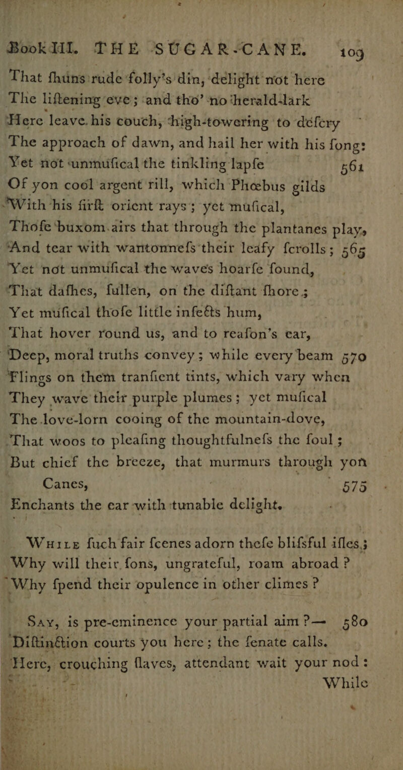 é BookHI, THE SUGAR-CANE. ‘109 That thins rude folly’s din, delight not here The liftening eve; ‘and tho’ ‘no ‘herald-lark Here leave. his couch, shigh-towering to defery The approach of dawn, and hail her with his fong: Yet not unmufical the tinkling: lapfe Of yon cool argent rill, which Phebus gilds ‘With his firft orient rays; yet mufical, 564 Thofe ‘buxom.airs that through the plantanes play, “And tear with wantonnefs their leafy ferolls; 565 Yet not unmufical the waves hoarfe found, ‘That dafhes, fullen, on the diftant fhore ; Yet mufical thofe little infe&amp;ts hum, That hover round us, and to reafon’s ear, “Deep, moral truths convey; while every beam 570 Flings on them tranfient tints, which vary when They wave their purple plumes; yet mufical The love-lorn cooing of the mountain-dove, ‘That woos to pleafing thoughtfulnefs the foul ; But chief the breeze, that murmurs the yen yon Canes, | 575 Enchants the ear with tunable delight, Wuute fuch fair fcenes adorn thefe blifsful ifles.; Why will their fons, ungrateful, roam abroad ? “Why {pend their opulence in other climes ? Say, is pre-eminence your partial aim?— 580 ‘DiftinGion courts you here; the fenate calls. Here, crouching flaves, attendant wait your nod: Ha fog While *