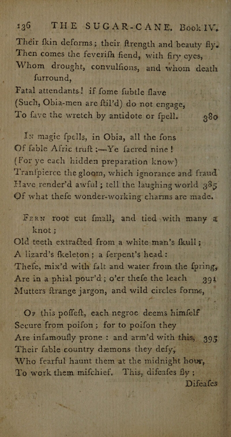 Their fkin deforms; their ftrength and beauty fly. Then comes the feverifh fiend, with firy cyes, Whom drought, convulfions, and whom death furround, Fatal attendants! if fome fubtle flave (Such, Obia-men are ftil’d) do not engage, To fave the wretch by antidote or fpell. 380 Ix magic fpells, in Obia, all the fons Of fable Afric truft:—Ye facred nine! (Por ye each hidden preparation know) Tran{pierce the gloam, which ignorance and fraud Have render’d awful ; tell the laughing world 385 Of what thefe wonder-working charms are made. Fern root cut {mall, and tied.with many a knot; Old teeth extra&amp;ted from a white man’s fkull 3 A lizard’s fkeleton; a ferpent’s head: - -'Thefe, mix’d with falt and water from the {pring, Are in a phial pour’d; o’er thefe the leach 94 Mutters ftrange jargon, and wild circles forms, ~ _ Or this poffeft, each negroe deems himfelf Secure from poifon; for to poifon they Their fable country demons they defy, To work them mifchief. This, difeafes fy ;