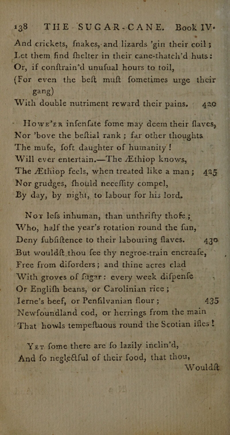 And crickets, fnakes,-and lizards ’gin their coil ; Let them find fhelter in their cane-thatch’d huts: Or, if conftrain’d unufual hours to toil, (For even the belt muft fometimes urge their gang) : With double nutriment reward their pains. - 420 Howe’er infenfate fome may deem their flaves, Nor ’bove the beftial rank ; far other thoughts The mufe, foft daughter of humanity ! Will ever entertain.—The thiop knows, The AZthiop feels, when treated like aman; 425. Nor grudges, fhould neceflity compel, | By day, by night, to labour for his lord. Nor lefs inhuman, than unthrifty thofe; Who, half the year’s rotation round the fun, Deny fubfiftence to their labouring flaves. Azo But wouldft thou fee thy negroe-train encreafe, _ Free from diforders; and thine acres clad With groves of fiigar: every week difpenfe Or Englifh beans, or Carolinian rice ; Ierne’s beef, or Penfilvanian flour ; 435 Newfoundland cod, or herrings from the main “That howls tempeftuous round the Scotian iflest Yer fome there are fo lazily inchin’d, And fo negle&amp;tful of their food, that thou, | ; Wouldit. |