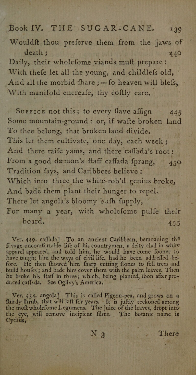 Wouldf thou preferve them from the jaws of death ; 440 Daily, their wholefome viands muft prepare : With thefe let all the young, and childlefs old, And all the morbid fhare ;— fo heaven will blefs, ‘With manifold encreafe, thy coftly care, Surrice not this; to every flave affign 445 Some mountain-ground : or, if wafte broken land To thee belong, that broken land divide. This let them cultivate, one day, each week ; And there raife yams, and there caffada’s root: | From a good demon’s ftaff caffada fprang, — 450 Tradition fays, and Caribbees believe : Which into three the white-rob’d genius breke, And bade them plant their hunger to repel. There let angola’s bloomy sufh fupply, For many a year, with wholefome pulfe their board, | 455 Ver. 449. caffada] To an ancient Caribbean, bemoaning the favage uncomfortable life of his countrymen, a deity clad in white apparel lait and told him, he would have come fooner to have taught him the ways of civil life, had he been addrefled be- fore. He then fhowed him fharp cutting flones to fell trees and _ build houfes; and bade him cover them with the palm leaves. Then he broke his ftaff in three; which, being planted, foon after pro- duced caffada. See Ogilvy’s America. | oh :  Wer. 454. angola] This is called Pigeon-pea, and grows on a feurdy fhrub, that will Jaft for years. - It is juftly reckoned among the moft wholefome Legumens. ‘The juice of the leaves, dropt into: the eye, will remove incipicnt films. The botanic name is Cytilus, s N 3 , There + ae